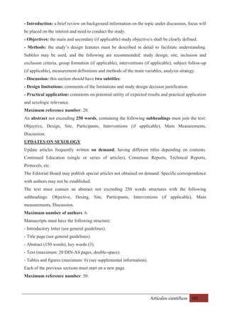 Artículos científicos 101
- Introduction: a brief review on background information on the topic under discussion, focus will
be placed on the interest and need to conduct the study.
- Objectives: the main and secondary (if applicable) study objective/s shall be clearly defined.
- Methods: the study’s design features must be described in detail to facilitate understanding.
Subtiles may be used, and the following are recommended: study design, site, inclusion and
exclusion criteria, group formation (if applicable), interventions (if applicable), subject follow-up
(if applicable), measurement definitions and methods of the main variables, analysis strategy.
- Discussion: this section should have two subtitles:
- Design limitations: comments of the limitations and study design decision justification.
- Practical application: comments on potential utility of expected results and practical application
and sexologic relevance.
Maximum reference number: 20.
An abstract not exceeding 250 words, containing the following subheadings must join the text:
Objective, Design, Site, Participants, Interventions (if applicable), Main Measurements,
Discussion.
UPDATES ON SEXOLOGY
Update articles frequently written on demand, having different titles depending on contents.
Continued Education (single or series of articles), Consensus Reports, Technical Reports,
Protocols, etc.
The Editorial Board may publish special articles not obtained on demand. Specific correspondence
with authors may not be established.
The text must contain an abstract not exceeding 250 words structures with the following
subheadings: Objective, Desing, Site, Participants, Interventions (if applicable), Main
measurements, Discussion.
Maximum number of authors: 6.
Manuscripts must have the following structure:
- Introductory letter (see general guidelines).
- Title page (see general guidelines).
- Abstract (150 words), key words (3).
- Text (maximum: 20 DIN-A4 pages, double-space).
- Tables and figures (maximum: 6) (see supplemental information).
Each of the previous sections must start on a new page.
Maximum reference number: 50.
 
