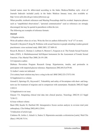 Artículos científicos 105
Journal names must be abbreviated according to the Index Medicus/Medline style: «List of
Journals Indexed» included yearly in the Index Medicus January issue, also available at:
http://www.ncbi.nlm.nih.gov/entrez/jrbrowser.cgi
When possible, textbook references and Meeting Proceedings shall be avoided. Imprecise phrases
such as “unpublished observations”, “personal communication” used as references are strongly
discouraged, but may be quoted in parenthesis within the text.
The following are examples of reference formats:
Journal
1) Regular article.
Write all authors when six or less. Write the first six authors followed by “et al” if 7 or more.
Nazareth I, Boynton P, King M. Problems with sexual function in people attending London general
practitioners: cross sectional study. BMJ 2003; 327:409-10.
Rosen R, Brown C, Heiman J, Leiblum S, Meston C, Ferguson et al. The Female Sexual Function
Index (FSFI). A Multidimensional Self-Report Instrument for the Assessment of Female Sexual
Function. J Sex Marital Ther 2000; 26:191-208.
2) Corporative author.
Diabetes Prevention Program Research Group. Hypertension, insulin, and proinsulin in
participants with impaired glucose tolerance. Hipertension 2002;40 (5):679-86.
3) Author’s name not indicated.
21st century heart solution may have a sting in the tail. BMJ 2002;325 (7357):184.
4) Supplement to a volume.
Geraud G, Spierings EL, Keywood C. Tolerability and safety of frovatriptan with short- and long-
term use for treatment of migraine and in comparison with sumatriptan. Headache 2002;42 Suppl
2:S93-9.
5) Supplement to an issue.
Glauser TA. Integrating clinical trial data into clinical practice. Neurology 2002;58 (12 Suppl
7):S6-12.
6) Issue without volume.
Banit DM, Kaufer H, Hartford JM. Intraoperative frozen section analysis in revision total joint
arthroplasty. Clin Orthop 2002;(401):230-8.
7) Indication of article type.
Cárdenes M, Artiles J, Arkuch A, Suárez S. Hipotermia asociada a eritromicina [carta]. Med Clin
(Barc) 1992;98:715-6.
 