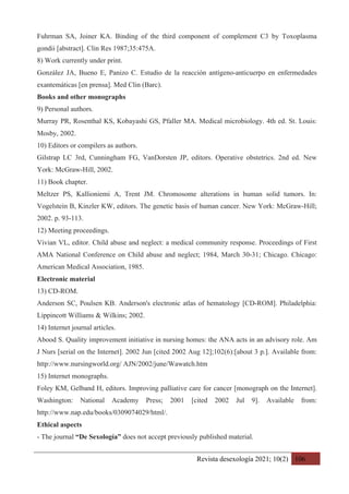 Revista desexología 2021; 10(2) 106
Fuhrman SA, Joiner KA. Binding of the third component of complement C3 by Toxoplasma
gondii [abstract]. Clin Res 1987;35:475A.
8) Work currently under print.
González JA, Bueno E, Panizo C. Estudio de la reacción antígeno-anticuerpo en enfermedades
exantemáticas [en prensa]. Med Clin (Barc).
Books and other monographs
9) Personal authors.
Murray PR, Rosenthal KS, Kobayashi GS, Pfaller MA. Medical microbiology. 4th ed. St. Louis:
Mosby, 2002.
10) Editors or compilers as authors.
Gilstrap LC 3rd, Cunningham FG, VanDorsten JP, editors. Operative obstetrics. 2nd ed. New
York: McGraw-Hill, 2002.
11) Book chapter.
Meltzer PS, Kallioniemi A, Trent JM. Chromosome alterations in human solid tumors. In:
Vogelstein B, Kinzler KW, editors. The genetic basis of human cancer. New York: McGraw-Hill;
2002. p. 93-113.
12) Meeting proceedings.
Vivian VL, editor. Child abuse and neglect: a medical community response. Proceedings of First
AMA National Conference on Child abuse and neglect; 1984, March 30-31; Chicago. Chicago:
American Medical Association, 1985.
Electronic material
13) CD-ROM.
Anderson SC, Poulsen KB. Anderson's electronic atlas of hematology [CD-ROM]. Philadelphia:
Lippincott Williams & Wilkins; 2002.
14) Internet journal articles.
Abood S. Quality improvement initiative in nursing homes: the ANA acts in an advisory role. Am
J Nurs [serial on the Internet]. 2002 Jun [cited 2002 Aug 12];102(6):[about 3 p.]. Available from:
http://www.nursingworld.org/ AJN/2002/june/Wawatch.htm
15) Internet monographs.
Foley KM, Gelband H, editors. Improving palliative care for cancer [monograph on the Internet].
Washington: National Academy Press; 2001 [cited 2002 Jul 9]. Available from:
http://www.nap.edu/books/0309074029/html/.
Ethical aspects
- The journal “De Sexología” does not accept previously published material.
 