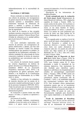 Artículos científicos 11
independientemente de la nacionalidad de
origen.
MATERIAL Y MÉTODO
Hemos realizado un estudio transversal en
una cohorte de personas con incongruencia
de género mayores de 18 años que solicitaban
atención sanitaria y demandaban iniciar
tratamiento hormonal de afirmación de
género y también, a quienes ya habían
iniciado el tratamiento hormonal y estaban en
fase de seguimiento.
Los datos de la muestra se han recogido
mediante muestreo consecutivo en la UIG del
departamento sanitario Valencia Doctor Peset
(Unidad de referencia en la sanidad pública
para la provincia de Valencia).
Sujetos
Los casos analizados representan una
muestra de personas con incongruencia de
género adolescentes y adultas, que han sido
atendidas en nuestra Unidad con enfoque
multidisciplinar que garantiza la calidad y la
seguridad de los tratamientos solicitados. La
muestra estudiada fue seleccionada de forma
consecutiva mediante la técnica de muestreo
no probabilístico por conveniencia entre los
años 2015 a 2019.
Los criterios de inclusión fueron cumplir
los criterios diagnósticos de disforia de
género descritos en el Manual Diagnóstico y
Estadístico DSM-5 de la Asociación
Psiquiátrica Americana (APA, 2014) y de
incongruencia de género (personas trans*
binarias y no binarias) de la Clasificación
Internacional de Enfermedades de la OMS
(CIE 11, 2018).
También se han utilizados los estándares
de atención descritos por las pautas de la
asociación mundial profesional para la salud
de las personas transgénero (WPATH, 2011).
Todas las personas que se incluyeron estaban
en lista de espera para iniciar tratamiento de
afirmación de género.
Se excluyeron a quienes tenían una edad
menor a 18 años y a quienes se opusieron a
participar.
Instrumento de medida
Se ha evaluado mediante cuestionarios
validados el nivel de estrés en los últimos 12
meses y el apoyo social, la presencia o
ausencia de depresión, el nivel de autoestima
y la calidad de vida.
Descripción de los instrumentos de
medida utilizados:
Escala autoaplicada para la evaluación
del Estrés-Apoyo Social (Departamento de
Salud Mental de California, 1981; adaptación
española de Conde y Franch, 1984). La
escala consta de dos partes. En la primera se
explora el nivel de estrés en los últimos doce
meses en las áreas familiar (6 ítems),
económico-laboral (4 ítems) y personal (9
ítems). Los puntos de corte propuestos por
niveles de estrés son: Bajo (menos de 10
puntos), Moderado (de 10 a 15) y Alto (16 o
más).
En la segunda parte se explora el nivel de
apoyo social del sujeto, relacionándolo con el
nivel de frecuencia y calidad de sus
relaciones afectivas y sociales. Consta de
cinco ítems con cuatro alternativas de
respuesta cada uno. Los puntos de corte por
niveles son: Bajo (menos de 15 puntos),
Moderado (de 15 a 29) y Alto (30 o más)
(Conde y Franch, 1984).
Inventario para la Depresión de Beck
BDI (Beck, Rush, Shaw y Emery, 1979). Se
ha empleado la versión del BDI publicada en
1978, cuyo formato consta de 21 ítems
destinados a medir la intensidad de los
síntomas depresivos. Este instrumento ha
sido diseñado para identificar sujetos
depresivos subclínicos (no hospitalizados) en
estudios de psicopatología experimental
(Sanz y Vázquez, 1998). El BDI cuenta con
una elevada fiabilidad en términos de
consistencia interna (coeficiente alfa de
Cronbach = 0,83), y de estabilidad temporal
(las correlaciones oscilaron entre 0,60 y
0,72). Este inventario ofrece puntuaciones
normativas puesto que no se encontraron
diferencias debidas al sexo o entre grupos de
edad, respecto a la puntuación total (Sanz y
Vázquez, 1998). El punto de corte más
frecuentemente empleado para discriminar
entre sujetos deprimidos y no deprimidos es
18.
Escala de Autoestima de Rosenberg
(Rosenberg, 2015. Society and the adolescent
self-image. Princeton university press). Se
trata de un instrumento de autoinforme
 
