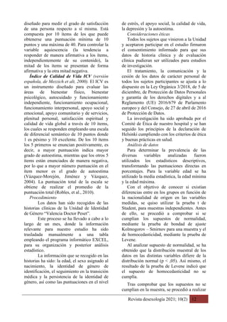 Revista desexología 2021; 10(2) 12
diseñado para medir el grado de satisfacción
de una persona respecto a sí misma. Está
compuesta por 10 ítems de los que puede
obtenerse una puntuación mínima de 10
puntos y una máxima de 40. Para controlar la
variable aquiescencia (la tendencia a
responder de manera afirmativa a los ítems,
independientemente de su contenido), la
mitad de los ítems se presentan de forma
afirmativa y la otra mitad negativa.
Índice de Calidad de Vida ICV (versión
española, de Mezzich et alt, 2000). El ICV es
un instrumento diseñado para evaluar las
áreas de bienestar físico, bienestar
psicológico, autocuidado y funcionamiento
independiente, funcionamiento ocupacional,
funcionamiento interpersonal, apoyo social y
emocional, apoyo comunitario y de servicios,
plenitud personal, satisfacción espiritual y
calidad de vida global a través de 10 ítems,
los cuales se responden empleando una escala
de diferencial semántico de 10 puntos donde
1 es pésimo y 10 excelente. De los 10 ítems
los 5 primeros se enuncian positivamente, es
decir, a mayor puntuación indica mayor
grado de autoestima, mientras que los otros 5
ítems están enunciados de manera negativa,
por lo que a mayor número puntuación en el
ítem menor es el grado de autoestima
(Vázquez-Morejón, Jiménez y Vázquez,
2004). La puntuación total de la escala se
obtiene de realizar el promedio de la
puntuación total (Robles, et al., 2010).
Procedimiento
Los datos han sido recogidos de las
historias clínicas de la Unidad de Identidad
de Género “Valencia Doctor Peset”.
Este proceso se ha llevado a cabo a lo
largo de un mes, donde la información
relevante para nuestro estudio ha sido
trasladada manualmente a una tabla
empleando el programa informático EXCEL,
para su organización y posterior análisis
estadístico.
La información que se recogido en las
historias ha sido: la edad, el sexo asignado al
nacimiento, la identidad de género de
identificación, el seguimiento en la transición
médica y la persistencia de la identidad de
género, así como las puntuaciones en el nivel
de estrés, el apoyo social, la calidad de vida,
la depresión y la autoestima.
Consideraciones éticas
Todos los sujetos que vinieron a la Unidad
y aceptaron participar en el estudio firmaron
el consentimiento informado para que sus
datos de historia clínica y de evaluación
clínica pudieran ser utilizados para estudios
de investigación.
El tratamiento, la comunicación y la
cesión de los datos de carácter personal de
todos los sujetos participantes se ajusta a lo
dispuesto en la Ley Orgánica 3/2018, de 5 de
diciembre, de Protección de Datos Personales
y garantía de los derechos digitales y a al
Reglamento (UE) 2016/679 de Parlamento
europeo y del Consejo, de 27 de abril de 2016
de Protección de Datos.
La investigación ha sido aprobada por el
Comité de Ética de nuestro hospital y se han
seguido los principios de la declaración de
Helsinki cumpliendo con los criterios de ética
y buenas prácticas en salud.
Análisis de datos
Para determinar la prevalencia de las
diversas variables analizadas fueron
utilizados los estadísticos descriptivos,
transformando las puntuaciones directas en
porcentajes. Para la variable edad se ha
utilizado la media estadística, la edad mínima
y la edad máxima.
Con el objetivo de conocer si existían
diferencias entre en los grupos en función de
la nacionalidad de origen en las variables
medidas, se quiso utilizar la prueba t de
Student, para muestras independientes. Antes
de ello, se procedió a comprobar si se
cumplían los supuestos de normalidad,
mediante la prueba de bondad de ajuste
Kolmogorov – Smirnov para una muestra y el
de homocedasticidad, mediante la prueba de
Levene.
Al analizar supuesto de normalidad, se ha
obtenido que la distribución muestral de los
datos en las distintas variables difiere de la
distribución normal (p < ,05). Así mismo, el
resultado de la prueba de Levene indicó que
el supuesto de homocedasticidad no se
cumplía.
Tras comprobar que los supuestos no se
cumplían en la muestra, se procedió a realizar
 