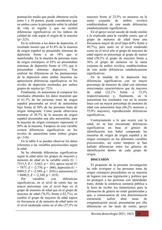 Revista desexología 2021; 10(2) 14
puntuación media que puede obtenerse oscila
entre 1 y 10 puntos, puede considerarse que
en ambos casos la percepción sobre la calidad
de vida es regular y que no existen
diferencias significativas en los índices de
calidad de vida según el origen de la muestra
(p=.325).
En lo referente a los datos de depresión, el
resultado mostró que el 81,8% de la muestra
de origen español no presentaba síntomas de
depresión frente a un 18% que sí
manifestaba. En la muestra de personas trans
de origen extranjero, el 85% no presentaban
síntomas de depresión frente al 15% que sí
presentaban síntomas depresivos. Tras
analizar las diferencias en las puntuaciones
de la depresión entre ambas muestras no
aparecieron diferencias significativas en los
niveles de depresión mostrados por ambos
grupos de sujetos (p=.723).
Finalmente, en autoestima al comparar los
resultados obtenidos los datos muestran que
el 61.3% de las personas trans de origen
español presentaba un nivel de autoestima
bajo frente al 50% de las personas trans de
origen inmigrante. Como puede observarse
mientras el 38,7% de la muestra de origen
español presentaba una alta autoestima, para
la muestra de origen extranjero representó el
50% de la muestra. Tampoco en esta variable
existen diferencias significativas en los
niveles de autoestima entre ambos grupos
(p=.318).
En la tabla 4 se pueden observar los datos
referentes a las variables psicosociales según
la edad.
Se ha obtenido diferencias significativas
según la edad entre los grupos de mayores y
menores de edad en la variable estrés (U =
7313,5; Z = -3,662; p < .01), apoyo social (U
= 7877; Z = -2,770; p = .006), depresión (U =
6809,5; Z = -2,589; p = .010) y autoestima (U
= 8800,5; Z = -2,349; p = .019).
Por variables con diferencias
significativas, en el nivel de estrés hay un
mayor porcentaje con el nivel bajo en el
grupo de menores de edad que en el grupo de
mayores de edad (76,5% frente a 62,7%), en
cambio el grupo de mayores de edad supera
en frecuencia al de menores de edad tanto en
el nivel moderado como en el alto (37,3% en
mayores frente al 23,5% en menores en la
suma conjunta de ambos niveles)
estableciéndose de este modo diferencias
estadísticamente significativas.
En el apoyo social sucede de modo similar
a lo explicado para la variable estrés, que el
grupo de menores de edad tiene una
frecuencia mayor de nivel bajo (64% frente a
49,7%), pero tanto en el nivel moderado
como en el nivel alto el grupo de mayores de
edad supera en porcentaje al grupo de menor
edad (50,3% el grupo de mayores frente a
36% el grupo de menores en la suma
conjunta de ambos niveles), estableciéndose
de este modo diferencias estadísticamente
significativas.
En la medida de la depresión hay
diferencias significativas con un mayor
porcentaje de menores de edad con síntomas
emocionales característicos que de mayores
de edad (22,1% frente a 15,3%
respectivamente) y, finalmente, en la
autoestima los resultados van en la misma
línea con un mayor porcentaje de menores de
edad con autoestima baja (66,2% menores y
55,9% mayores), reproduciendo diferencias
significativas.
Contrariamente a lo que ocurre con la
edad, no se han encontrado diferencias
significativas en base al género de
identificación tras haber comparado las
muestras de origen de origen español y de
origen extranjero en las diferentes variables
psicosociales, así como tampoco se han
hallado diferencias entre los géneros de
identificación dentro de cada grupo de
origen.
DISCUSIÓN
El propósito de la presente investigación
ha sido averiguar si las personas trans de
origen extranjero procedentes en su mayoría
de lugares con una legislación y política que
no protegen a las personas con identidades
trans, donde la asistencia sanitaria pública a
la hora de recibir los tratamientos para la
afirmación de género no están garantizadas y
que, a consecuencia de esta discriminación
estructural, sufren altas tasas de
estigmatización social, presentarían por ello
diferencias en las tasas de estrés, apoyo
 