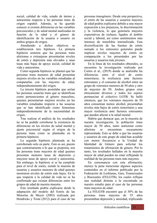 Artículos científicos 15
social, calidad de vida, estado de ánimo y
autoestima respecto a las personas trans de
origen español. Además, se ha querido
conocer si existen diferencias en las variables
psicosociales y de salud mental analizadas en
función de la edad y el género de
identificación de la usuaria o usuario en
ambos grupos de origen.
Atendiendo a dichos objetivos se
establecieron tres hipótesis. La primera
hipótesis sostenía que las personas trans
alóctonas o extranjeras presentarían niveles
de estrés y depresión más elevados y unas
tasas más bajas de apoyo social, calidad de
vida y autoestima.
Como segunda hipótesis se planteó que las
personas trans menores de edad presentan
mejores niveles en las variables estudiadas al
compararlas con las mayores de edad,
independientemente del origen.
La tercera hipótesis postulaba que serían
las personas usuarias trans que se identifican
como pertenecientes al género masculino,
quienes presentarían mejores niveles en las
variables estudiadas respecto a las usuarias
que se han identificado como femeninas
independientemente de la nacionalidad de
origen.
Tras realizar el análisis de los resultados
no se ha podido corroborar la existencia de
diferencias en los niveles de salud mental y
ajuste psicosocial según el origen de la
persona trans como se planteaba en la
primera hipótesis.
La segunda hipótesis planteada se ha
corroborado solo en parte. Esto es así, puesto
que contrariamente a lo que se proponía, son
las personas trans mayores de edad quienes
presentan menores tasas de depresión y
mayores tasas de apoyo social y autoestima.
Sin embargo, la hipótesis sí se ha cumplido
para el nivel de estrés, siendo la muestra de
usuarias y usuarios menores de edad quienes
mostraron niveles de estrés más bajos. En lo
que respecta a la calidad de vida no se ha
confirmado que existan diferencias entre los
grupos de edad de nuestra muestra.
Este resultado podría explicarse desde la
adaptación del modelo del Estrés de las
Minorías de Meyer (2003) realizada por
Hendricks y Testa (2012) para el caso de las
personas transgénero. Desde esta perspectiva,
el estrés de las usuarias y usuarios mayores
de edad podría explicarse debido a una mayor
exposición a los prejuicios, la discriminación
y la violencia, lo que generaría mayores
expectativas de rechazo, ligados al ámbito
social y laboral, así como sentimientos más
intensos de transfobia internalizada. Esta
diversificación de las fuentes de estrés
sumado a los estresores generales puede
implicar niveles mayores de estrés en
comparación a los presentados por las
usuarias y usuarios más jóvenes.
En la línea de los resultados obtenidos, se
encuentra la investigación realizada por
Cortes et al., (2019) donde se analizaba las
diferencias entre el nivel de estrés
minoritario, la resiliencia ante factores
estresantes y el consumo de alcohol entre un
grupo de veteranos menores de 50 años y otro
de mayores de 50. Ambos grupos eran
étnicamente diversos y todos los sujetos
pertenecían al colectivo LGTB. Se halló
entonces, que los veteranos mayores de 50
años consumían menos alcohol, presentaban
niveles más bajos de estrés minoritario y una
mayor resiliencia ante factores estresantes
que pueden afectar a la salud mental.
Habría que destacar que, en la muestra de
nuestra investigación, la población trans
mayor de 50 años, tanto autóctona como
alóctona se encuentran escasamente
representada. Esto se debe a que las usuarias
y usuarios de este grupo de edad han acudido
con menor frecuencia a la Unidad de
Identidad de Género para solicitar los
tratamientos de afirmación de género. Por lo
tanto, los resultados hallados en la muestra
mayor de edad pueden no estar reflejando la
realidad de las personas trans más mayores.
En consonancia con esta afirmación,
merece la pena mencionar algunos aspectos
contenidos en el informe publicado por la
Federación de Lesbianas, Gais, Transexuales
y Bisexuales (FELGTB), los cuales reflejan
una realidad distinta a la encontrada en
nuestro estudio para el caso de las personas
trans mayores de edad.
La FELGTB encontró que el 30% de las
personas trans mayores de 55 años
presentaban depresión y ansiedad, triplicando
 