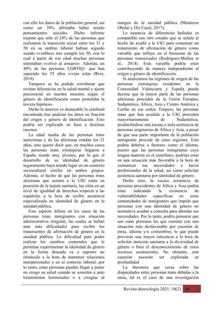 Revista desexología 2021; 10(2) 16
con ello los datos de la población general, así
como un 39% afirmaba haber tenido
pensamientos suicidas. Dicho informe
expone que solo el 24% de las personas que
realizaron la transición social entre los 31 y
50 en su ámbito laboral habían seguido
siendo «visibles» tras cumplir los 50, con lo
cual a partir de esa edad muchas personas
intentaban «volver al armario». Además, un
40% de las personas LGBTIQ+ que han
superado los 55 años vivían solas (Rtve,
2019).
Tampoco se ha podido corroborar que
existan diferencias en la salud mental y ajuste
psicosocial en nuestra muestra según el
género de identificación como postulaba la
tercera hipótesis.
Dicho lo anterior es destacable la similitud
encontrada tras analizar los datos en función
del origen y género de identificación. Esto
podría ser explicado en base a distintas
razones:
La edad media de las personas trans
autóctonas y de las alóctonas rondan los 21
años, esto quiere decir que, en muchos casos
las personas trans extranjeras llegaron a
España siendo muy jóvenes, por lo que el
desarrollo de su identidad de género
seguramente haya tenido lugar en un contexto
sociocultural similar en ambos grupos.
Además, el hecho de que las personas trans
alóctonas que asisten a la UIG estén en
posesión de la tarjeta sanitaria, las sitúa en un
nivel de igualdad de derechos respecto a las
españolas a la hora de recibir asistencia
especializada en identidad de género en la
sanidad pública.
Esto aspecto difiere en los casos de las
personas trans inmigrantes con situación
administrativa irregular, las cuales se hallan
ante más dificultades para recibir los
tratamientos de afirmación de género en la
sanidad pública. La dificultad para poder
realizar los cambios corporales que le
permitan experimentar la identidad de género
en la forma deseada va a suponer un
obstáculo a la hora de mantener relaciones
interpersonales y en el contexto laboral, por
lo tanto, estas personas pueden llegar a poner
en riesgo su salud cuando se someten a auto
tratamientos hormonales o a cirugías al
margen de la sanidad pública (Monteros
Obelar y Diz Casal, 2017).
La ausencia de diferencias halladas es
compatible con otro estudio que se señala al
hecho de acudir a la UIG para comenzar un
tratamiento de afirmación de género como
variable que influye en el bienestar de las
personas transexuales (Rodríguez-Molina et
al., 2014). Esta variable podría estar
contribuyendo de manera independiente al
origen y género de identificación.
Si analizamos las regiones de origen de las
personas extranjeras residentes en la
Comunidad Valenciana y España puede
decirse que la mayor parte de las personas
alóctonas proceden de la Unión Europea,
Sudamérica, África, Asia y Centro América y
Caribe en ese orden. Empero, las personas
trans que han acudido a la UIG proceden
mayoritariamente de Sudamérica,
produciéndose una escasa o nula asistencia de
personas originarias de África y Asia, a pesar
de que una parte importante de la población
inmigrante procede de estas regiones. Esto
podría deberse a factores como el idioma,
puesto que las personas inmigrantes cuya
lengua materna es el castellano, podrían estar
en una situación más favorable a la hora de
comunicar sus necesidades a las/os
profesionales de la salud, así como solicitar
asistencia sanitaria por identidad de género.
Dicho esto, la escasa asistencia de
personas procedentes de África y Asia podría
estar indicando la existencia de
vulnerabilidades específicas en estas
comunidades de inmigrantes que impide que
personas con una identidad de género no
normativa acudan a consulta para abordar sus
necesidades. Por lo tanto, podría pensarse que
son estas personas las que cuentan con una
situación más desfavorable por cuestión de
etnia, idioma y/o costumbres, lo que puede
provocar una mayor reticencia a la hora de
solicitar atención sanitaria a la diversidad de
género o bien el desconocimiento de estos
recursos asistenciales. No obstante, esta
cuestión necesita ser explorada en
profundidad.
La literatura que versa sobre las
disparidades entre personas trans debidas a la
etnia, tal es el caso de una investigación
 