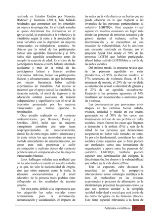 Artículos científicos 17
realizada en Estados Unidos por Nemoto,
Bödeker y Iwamoto (2011), han hallado
resultados que contrastan con los obtenidos
en nuestra investigación. En el citado estudio
se quiso determinar las diferencias en el
apoyo social, la exposición a la violencia y la
transfobia según la etnia y la asociación de
estas variables con la depresión en mujeres
transexuales ex–trabajadoras sexuales. Se
obtuvo que la mitad de las participantes
habían sido agredidas físicamente y el 38%
había sido agredida sexualmente antes de
cumplir la mayoría de edad. En el caso de las
participantes blancas el 64% habían intentado
suicidarse y más de la mitad de las
participantes latinas y blancas estaban
deprimidas. Además, fueron las participantes
blancas y afroamericanas las que informaron
con mayor frecuencia haber sufrido
experiencias de transfobia. Así mismo se
encontró que el apoyo social, la transfobia, la
ideación suicida, el nivel de ingresos y de
educación estaban asociados de manera
independiente y significativa con el nivel de
depresión presentado por las mujeres
transexuales que habían ejercido la
prostitución.
Otro estudio realizado en el contexto
norteamericano, por Reisner, Bailey y
Sevelius, 2014, halló que las mujeres
transgénero contaban con unas tasas
desproporcionadas de encarcelamiento,
siendo las de etnia negra, nativo–americana y
de etnia mixta las que mostraban en mayor
medida antecedentes de encarcelamiento, así
como eran más propensas a sufrir
victimización y maltrato dentro del contexto
penitenciario en comparación con las mujeres
transexuales blancas.
Estos hallazgos señalan una realidad que
no ha sido tenida en cuenta en nuestro estudio
y es que, no solo la nacionalidad de origen,
sino que otros aspectos como la etnia, la
situación socioeconómica y el nivel
educativo de la persona trans podrían estar
influyendo en los resultados de nuestro
estudio.
Por otra parte, debido a la importancia que
han adquirido las redes sociales como
herramientas para la información,
comunicación y socialización, el impacto de
las redes en la vida diaria es un hecho que no
puede obviarse en lo que respecta a las
vivencias de las personas pertenecientes al
colectivo LGBTIQ+. Este espacio virtual
supone en muchas ocasiones un lugar más
donde las personas de minorías sexuales y de
género sienten el rechazo, sufren la
discriminación y se encuentran en una
situación de vulnerabilidad. Así lo confirma
una encuesta realizada en Europa por el
proyecto Speak Out donde el 70% de las
personas LGTBI que habían participado,
afirmó haber sufrido LGTBIfobia a través de
las redes sociales.
Del mismo modo, la encuesta revela que,
de las personas agredidas en estas
plataformas, el 95% recibieron insultos, el
57% amenazas de violencia física, el 31%
amenazas de muerte, el 29% de ver revelada
su orientación sexual o identidad de género y
el 27% de ser agredida sexualmente.
Respecto a las personas agresoras el 54%
resultaron ser desconocidas o anónimas para
las víctimas.
Las consecuencias que provocaron estos
ataques en las víctimas fueron enfado,
tristeza, ansiedad y miedo en ese orden,
generando en el 30% de los casos una
disminución del uso de sus perfiles en redes
sociales. Pocos fueron los casos que llegaron
a denunciar a la policía (5%) y más de la
mitad de las personas que denunciaron
aseguraron no haber sido tomadas en serio.
Es por ello fundamental, considerar las redes
sociales como espacios que si bien pueden
ser empleados como una herramienta de
organización y apoyo entre las personas del
colectivo LGBTIQ+, también pueden
suponer una continuación del estigma, la
discriminación, los abusos y la vulnerabilidad
que sufren en la vida diaria offline.
Tras lo expuesto, cabe destacar la
necesidad de aplicar la perspectiva
interseccional como estrategia analítica a la
hora de profundizar en las distintas
experiencias y procesos de afirmación de la
identidad que presentan las personas trans, ya
que nos permite atender a la compleja
realidad individual y social que está detrás de
los datos recogidos en las historias clínicas.
Esto tiene especial relevancia a la hora de
 