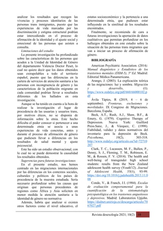 Revista desexología 2021; 10(2) 18
analizar los resultados que recogen las
vivencias y procesos identitarios de las
personas trans inmigrantes, puesto que las
experiencias de vida marcadas por las
discriminación y estigma estructural podrían
estar intercediendo en el proceso de
afirmación de la identidad y el ajuste social y
emocional de las personas que asisten a
consulta.
Limitaciones del estudio
La presente investigación ha profundizado
sobre las características de las personas que
acuden a la Unidad de Identidad de Género
del departamento Valencia Doctor Peset, lo
cual no quiere decir que los datos obtenidos
sean extrapolables a todo el territorio
español, puesto que las diferencias en la
cartera de servicios de atención sanitaria a las
personas con incongruencia de género y las
características de la población migrante en
cada comunidad podrían llevar a resultados
diferentes de los hallados en esta
investigación.
Aunque se ha tenido en cuenta a la hora de
realizar la investigación el lugar de
procedencia de las usuarias y usuarios trans,
por motivos éticos, no se disponía de
información sobre la etnia. Este hecho
dificulta el poder conocer si pertenecer a una
determinada etnia se asocia a unas
experiencias de vida concretas, antes y
durante el proceso de afirmación de género
que pudiesen llevar a diferencias en los
resultados de salud mental y ajuste
psicosocial.
Este ha sido un estudio observacional, con
lo cual no se puede demostrar la causalidad
los resultados obtenidos.
Sugerencias para futuras investigaciones
En el presente estudio, nos hemos
centrado en las migraciones internacionales
por las diferencias en los contextos sociales,
culturales y políticos de los países de
procedencia de la muestra estudiada. Sería
necesario profundizar sobre las causas que
originan que personas procedentes de
regiones como África y Asia soliciten en
menor medida la atención sanitaria a la
identidad de género no normativa
Además, habría que analizar si existen
otros factores como el nivel educativo, el
estatus socioeconómico y la pertenecía a una
determinada etnia, que pudiesen estar
influyendo en la similitud de los resultados
encontrados.
Finalmente, se recomienda de cara a
futuras investigaciones la aportación de datos
cualitativos que permitan profundizar en los
hallazgos obtenidos en este estudio sobre la
situación de las personas trans migrantes que
van a iniciar un proceso de afirmación de
género.
BIBLIOGRAFÍA
American Psychiatric Association. (2014).
Manual diagnóstico y Estadístico de los
trastornos mentales (DSM-5), 5ª Ed. Madrid:
Editorial Médica Panamericana.
Arango, J. (2003). La explicación teórica
de las migraciones: luz y sombra. Migración
y desarrollo, (1).
https://www.redalyc.org/pdf/660/66000102.p
df
Ávila Tàpies, R (2019, 4 – 6 de
septiembre). Fronteras, exclusiones y
movilidades. IX Congreso de Migraciones.
Barcelona, España.
Beck, A.T., Rush, A.J., Shaw, B.F., &
Emery, G. (1979). Cognitive Therapy of
Depression. Nueva York: Guilford
Press.Sanz, J., & Vázquez, C. (1998).
Fiabilidad, validez y datos normativos del
inventario para la depresión de Beck.
Psicothema, 10(2), 303-318.
http://www.redalyc.org/articulo.oa?id=72710
207
Clark, T. C., Lucassen, M. F., Bullen, P.,
Denny, S. J., Fleming, T. M., Robinson, E.
M., & Rossen, F. V. (2014). The health and
well-being of transgender high school
students: results from the New Zealand
adolescent health survey (Youth'12). Journal
of Adolescent Health, 55(1), 93-99.
https://doi.org/10.1016/j.jadohealth.2013.11.0
08
Conde, V., & Franch, J.I. (1984). Escalas
de evaluación comportamental para la
cuantificación de la sintomatología
psicopatológica en los trastornos angustiosos
y depresivos. Madrid: Laboratorios Upjohn.
https://dialnet.unirioja.es/descarga/articulo/70
67027.pdf
 