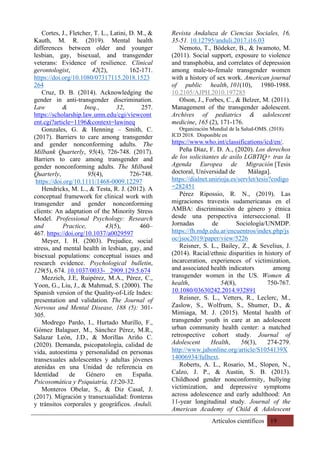 Artículos científicos 19
Cortes, J., Fletcher, T. L., Latini, D. M., &
Kauth, M. R. (2019). Mental health
differences between older and younger
lesbian, gay, bisexual, and transgender
veterans: Evidence of resilience. Clinical
gerontologist, 42(2), 162-171.
https://doi.org/10.1080/07317115.2018.1523
264
Cruz, D. B. (2014). Acknowledging the
gender in anti-transgender discrimination.
Law & Ineq., 32, 257.
https://scholarship.law.umn.edu/cgi/viewcont
ent.cgi?article=1196&context=lawineq
Gonzales, G. & Henning – Smith, C.
(2017). Barriers to care among transgender
and gender nonconforming adults. The
Milbank Quarterly, 95(4), 726-748. (2017).
Barriers to care among transgender and
gender nonconforming adults. The Milbank
Quarterly, 95(4), 726-748.
https://doi.org/10.1111/1468-0009.12297
Hendricks, M. L., & Testa, R. J. (2012). A
conceptual framework for clinical work with
transgender and gender nonconforming
clients: An adaptation of the Minority Stress
Model. Professional Psychology: Research
and Practice, 43(5), 460–
467. https://doi.org/10.1037/a0029597
Meyer, I. H. (2003). Prejudice, social
stress, and mental health in lesbian, gay, and
bisexual populations: conceptual issues and
research evidence. Psychological bulletin,
129(5), 674. 10.1037/0033- 2909.129.5.674
Mezzich, J.E, Ruipérez, M.A., Pérez, C.,
Yoon, G., Liu, J., & Mahmud, S. (2000). The
Spanish version of the Quality-of-Life Index:
presentation and validation. The Journal of
Nervous and Mental Disease, 188 (5): 301-
305.
Modrego Pardo, I., Hurtado Murillo, F.,
Gómez Balaguer, M., Sánchez Pérez, M.R.,
Salazar León, J.D., & Morillas Ariño C.
(2020). Demanda, psicopatología, calidad de
vida, autoestima y personalidad en personas
transexuales adolescentes y adultas jóvenes
atenidas en una Unidad de referencia en
Identidad de Género en España.
Psicosomática y Psiquiatría, 13:20-32.
Monteros Obelar, S., & Diz Casal, J.
(2017). Migración y transexualidad: fronteras
y tránsitos corporales y geográficos. Anduli.
Revista Andaluza de Ciencias Sociales, 16,
35-51. 10.12795/anduli.2017.i16.03
Nemoto, T., Bödeker, B., & Iwamoto, M.
(2011). Social support, exposure to violence
and transphobia, and correlates of depression
among male-to-female transgender women
with a history of sex work. American journal
of public health, 101(10), 1980-1988.
10.2105/AJPH.2010.197285
Olson, J., Forbes, C., & Belzer, M. (2011).
Management of the transgender adolescent.
Archives of pediatrics & adolescent
medicine, 165 (2), 171-176.
Organización Mundial de la Salud-OMS. (2018).
ICD 2018. Disponible en
https://www.who.int/classifications/icd/en/.
Peña Díaz, F. D. A., (2020). Los derechos
de los solicitantes de asilo LGBTIQ+ tras la
Agenda Europea de Migración [Tesis
doctoral, Universidad de Málaga].
https://dialnet.unirioja.es/servlet/tesis?codigo
=282451
Pérez Ripossio, R. N., (2019). Las
migraciones travestis sudamericanas en el
AMBA: discriminación de género y étnica
desde una perspectiva interseccional. II
Jornadas de Sociología/UNMDP.
https://fh.mdp.edu.ar/encuentros/index.php/js
oc/jsoc2019/paper/view/5226
Reisner, S. L., Bailey, Z., & Sevelius, J.
(2014). Racial/ethnic disparities in history of
incarceration, experiences of victimization,
and associated health indicators among
transgender women in the US. Women &
health, 54(8), 750-767.
10.1080/03630242.2014.932891
Reisner, S. L., Vetters, R., Leclerc, M.,
Zaslow, S., Wolfrum, S., Shumer, D., &
Mimiaga, M. J. (2015). Mental health of
transgender youth in care at an adolescent
urban community health center: a matched
retrospective cohort study. Journal of
Adolescent Health, 56(3), 274-279.
http://www.jahonline.org/article/S1054139X
14006934/fulltext.
Roberts, A. L., Rosario, M., Slopen, N.,
Calzo, J. P., & Austin, S. B. (2013).
Childhood gender nonconformity, bullying
victimization, and depressive symptoms
across adolescence and early adulthood: An
11-year longitudinal study. Journal of the
American Academy of Child & Adolescent
 