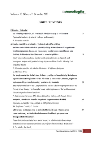 Revista desexología 2021; 10(2) 2
Volumen 10 Número 2 diciembre 2021
ÍNDICE / CONTENTS
Editorial / Editorial
La cultura patriarcal, las violencias estructurales y la sexualidad 5
Patriarchal culture, structural violence and sexuality
F. Hurtado-Murillo
Artículos científicos originales / Original scientific articles
Estudio sobre características psicosociales y de salud mental en personas
con incongruencia de género españolas e inmigrantes atendidas en una
Unidad de Identidad de Género de la sanidad pública 8
Study on psychosocial and mental health characteristics in Spanish and
immigrant people with gender incongruity treated in a Gender Identity Unit
of public Health
F. Hurtado-Murillo, ML. Galán-Meléndez, M. Gómez-Balaguer
C. Morillas-Ariño
La implementación de la Línea de Intervención en Sexualidad y Relaciones
Igualitarias del Programa Forma Joven en la ciudad de Granada, según las
opiniones del personal docente y sanitario involucrado 24
The implementation of the Comprehensive Sexual Education program inside the
Forma Joven Strategy in Granada, based on the opinions of the healthcare and
Education professionals involved
P. Palenzuela Carrasco, MD. Cano-Caballero Gálvez, AR. Jurado López
Empatía y conflictos de roles de género en practicantes BDSM 38
Emphaty and gender role conflicts in BDSM practitioners
JA. Boglione Coppié, E. Verche
¿Tiene una incidencia real la actividad formativa en relación a los 47
conocimientos y actitudes hacia la masturbación de personas con
discapacidad intelectual?
Does the training activity have a real impact in relation to the knowledge
and attitudes towards masturbations on people with intellectual disabilities?
J. Fernández Suriñach
 