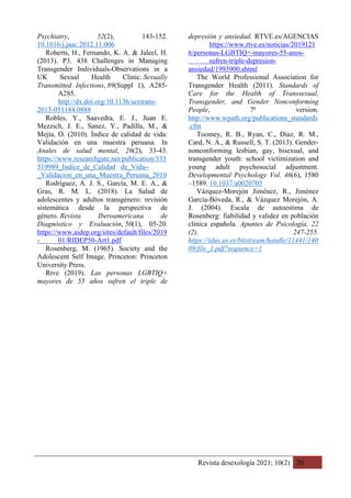 Revista desexología 2021; 10(2) 20
Psychiatry, 52(2), 143-152.
10.1016/j.jaac.2012.11.006
Roberts, H., Fernando, K. A. & Jaleel, H.
(2013). P3. 438 Challenges in Managing
Transgender Individuals-Observations in a
UK Sexual Health Clinic. Sexually
Transmitted Infections, 89(Suppl 1), A285-
A285.
http://dx.doi.org/10.1136/sextrans-
2013-051184.0888
Robles, Y., Saavedra, E. J., Juan E.
Mezzich, J. E., Sanez, Y., Padilla, M., &
Mejía, O. (2010). Índice de calidad de vida:
Validación en una muestra peruana. In
Anales de salud mental, 26(2), 33-43.
https://www.researchgate.net/publication/333
519989_Indice_de_Calidad de_Vida--
_Validacion_en_una_Muestra_Peruana_2010
Rodríguez, A. J. S., García, M. E. A., &
Gras, R. M. L. (2018). La Salud de
adolescentes y adultos transgénero: revisión
sistemática desde la perspectiva de
género. Revista Iberoamericana de
Diagnóstico y Evaluación, 50(1), 05-20.
https://www.aidep.org/sites/default/files/2019
- 01/RIDEP50-Art1.pdf
Rosenberg, M. (1965). Society and the
Adolescent Self Image. Princeton: Princeton
University Press.
Rtve (2019). Las personas LGBTIQ+
mayores de 55 años sufren el triple de
depresión y ansiedad. RTVE.es/AGENCIAS
https://www.rtve.es/noticias/2019121
6/personas-LGBTIQ+-mayores-55-anos-
sufren-triple-depresion-
ansiedad/1993900.shtml
The World Professional Association for
Transgender Health (2011). Standards of
Care for the Health of Transsexual,
Transgender, and Gender Nonconforming
People, 7ª version.
http://www.wpath.org/publications_standards
.cfm
Toomey, R. B., Ryan, C., Diaz, R. M.,
Card, N. A., & Russell, S. T. (2013). Gender-
nonconforming lesbian, gay, bisexual, and
transgender youth: school victimization and
young adult psychosocial adjustment.
Developmental Psychology Vol. 46(6), 1580
–1589. 10.1037/a0020705
Vázquez-Morejón Jiménez, R., Jiménez
García-Bóveda, R., & Vázquez Morejón, A.
J. (2004). Escala de autoestima de
Rosenberg: fiabilidad y validez en población
clínica española. Apuntes de Psicología, 22
(2), 247-255.
https://idus.us.es/bitstream/handle/11441/140
09/file_1.pdf?sequence=1
 