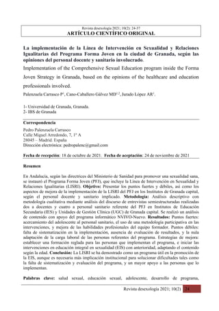 Revista desexología 2021; 10(2) 24
Revista desexología 2021; 10(2): 24-37
ARTÍCULO CIENTÍFICO ORIGINAL
La implementación de la Línea de Intervención en Sexualidad y Relaciones
Igualitarias del Programa Forma Joven en la ciudad de Granada, según las
opiniones del personal docente y sanitario involucrado.
Implementation of the Comprehensive Sexual Education program inside the Forma
Joven Strategy in Granada, based on the opinions of the healthcare and education
professionals involved.
Palenzuela Carrasco P1
, Cano-Caballero Gálvez MD1,2
, Jurado López AR1
.
1- Universidad de Granada, Granada.
2- IBS de Granada
Correspondencia
Pedro Palenzuela Carrasco
Calle Miguel Arredondo, 7, 1º A
28045 – Madrid. España
Dirección electrónica: pedropalenc@gmail.com
Fecha de recepción: 18 de octubre de 2021. Fecha de aceptación: 24 de noviembre de 2021
Resumen
En Andalucía, según las directrices del Ministerio de Sanidad para promover una sexualidad sana,
se instauró el Programa Forma Joven (PFJ), que incluye la Línea de Intervención en Sexualidad y
Relaciones Igualitarias (LISRI). Objetivo: Presentar los puntos fuertes y débiles, así como los
aspectos de mejora de la implementación de la LISRI del PFJ en los Institutos de Granada capital,
según el personal docente y sanitario implicado. Metodología: Análisis descriptivo con
metodología cualitativa mediante análisis del discurso de entrevistas semiestructuradas realizadas
dos a docentes y cuatro a personal sanitario referente del PFJ en Institutos de Educación
Secundaria (IES) y Unidades de Gestión Clínica (UGC) de Granada capital. Se realizó un análisis
de contenido con apoyo del programa informático NVIVO-Nuevo. Resultados: Puntos fuertes:
acercamiento del adolescente al personal sanitario, el uso de una metodología participativa en las
intervenciones, y mejora de las habilidades profesionales del equipo formador. Puntos débiles:
falta de sistematización en la implementación, ausencia de evaluación de resultados, y la nula
adaptación de la carga laboral de las personas referentes del programa. Estrategias de mejora:
establecer una formación reglada para las personas que implementan el programa, e iniciar las
intervenciones en educación integral en sexualidad (EIS) con anterioridad, adaptando el contenido
según la edad. Conclusión: La LISRI se ha demostrado como un programa útil en la promoción de
la EIS, aunque es necesaria más implicación institucional para solucionar dificultades tales como
la falta de sistematización y evaluación del programa, y un mayor apoyo a las personas que lo
implementan.
Palabras clave: salud sexual, educación sexual, adolescente, desarrollo de programa,
 