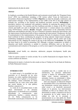 Artículos científicos 25
implementación de plan de salud.
Abstract
In Andalucía, according to the Health Ministry and to promote sexual health, the “Programa Forma
Joven” (PFJ) was established, including a CSE section called “Línea de Intervención en
Sexualidad y Relaciones Igualitarias” (LISRI). Objective: to study the strengths, weaknesses, and
improvement strategies in the implementation of the LISRI of the PFJ in the high schools of
Granada city, according to the teachers and healthcare providers involved. Methodology: A
descriptive analysis was conducted with qualitative methods, by analysing the speech in semi-
structured interviews. Two teachers and four healthcare providers in charge of the PFJ in high
schools and health care units in Granada were interviewed. A content analysis was conducted
using NVIVO-Nuevo software. Results: Strengths: improvement of the relationship between
adolescents and healthcare providers, the use of interactive dynamics during the interventions, and
the improvement of professional skills of those conducting the interventions. Weaknesses: the lack
of systematisation in the implementation of the program, the lack of evaluation of results, and the
basal workload of those coordinating the program not being adjusted. Improvement strategies:
establishing standardised training for the facilitators of the program, and the earlier start of the
interventions in CSE, adapting the content to the age of the adolescents. Conclusion: The LISRI
has been found to be useful in promoting CSE, although a stronger compromise on behalf of
education and health institutions is needed to overcome difficulties such as the lack of
systematisation and evaluation of the program, as well as more support to the people implementing
it.
Keywords: sexual health, sex education, adolescent, program development, health plan
implementation.
Todos los autores aceptan la versión enviada. No se recibió financiación de ninguna fuente. No
existen conflictos de intereses.
Información de interés: el artículo ha sido creado en base al Trabajo de Fin de Grado de Medicina
de Pedro Palenzuela Carrasco.
INTRODUCCIÓN
La salud sexual y la sexualidad son ejes
esenciales en el desarrollo de los seres
humanos, las cuales engloban determinantes
de la salud como el género y la educación.
Sin embargo, vienen rechazadas de forma
sistemática por ser vistas como temas tabú,
que cuesta abordar en la vida pública,
familiar y educativa (1).
La visión de la sexualidad desde el tabú
afecta directamente a las personas
adolescentes y al desarrollo de su sexualidad,
dificultando la comunicación entre
adolescentes, familias y entorno educativo
(2) (3). Dicha comunicación se ha
demostrado esencial para el desarrollo de una
sexualidad sana (4), y cuando ésta no es
satisfactoria, las personas adolescentes
recurren a fuentes de información menos
fiables como: internet, pornografía, o
amistades; fuentes no contrastadas o falsas,
poco realistas, y no adaptadas a su edad (5).
Ante esta situación, la Educación Integral
en Sexualidad (EIS) se ha demostrado como
una herramienta esencial para promover la
salud sexual y un desarrollo psicosocial
íntegro en la persona. Las intervenciones
estudiadas en EIS en los últimos años, han
demostrado la validez y beneficios de ésta en
la promoción de la salud, mejora de la
calidad de vida de la juventud, y
posteriormente en su vida adulta (6). Desde
una perspectiva de la salud física: disminuye
 