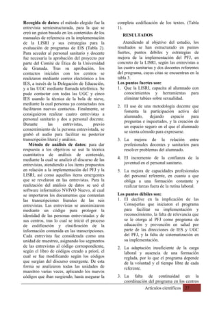 Artículos científicos 27
Recogida de datos: el método elegido fue la
entrevista semiestructurada, para la que se
creó un guion basado en los contenidos de los
manuales de referencia en la implementación
de la LISRI y sus estrategias para la
evaluación de programas de EIS (Tabla 2).
Para acceder al personal sanitario y docente
fue necesaria la aprobación del proyecto por
parte del Comité de Ética de la Universidad
de Granada. Tras su aprobación, los
contactos iniciales con los centros se
realizaron mediante correo electrónico a los
IES, a través de la Delegación de Educación,
y a las UGC mediante llamada telefónica. Se
pudo contactar con todas las UGC y cinco
IES usando la técnica de la bola de nieve,
mediante la cual personas ya contactadas nos
facilitaron nuevos contactos. Finalmente, se
consiguieron realizar cuatro entrevistas a
personal sanitario y dos a personal docente.
Durante las entrevistas, previo
consentimiento de la persona entrevistada, se
grabó el audio para facilitar su posterior
transcripción literal y análisis.
Método de análisis de datos: para dar
respuesta a los objetivos se usó la técnica
cuantitativa de análisis de contenido,
mediante la cual se analizó el discurso de las
entrevistas, atendiendo a los ítems propuestos
en relación a la implementación del PFJ y la
LISRI, así como aquellos ítems emergentes
que se revelaron en las entrevistas. Para la
realización del análisis de datos se usó el
software informático NVIVO Nuevo, al cual
se importaron los documentos que contenían
las transcripciones literales de las seis
entrevistas. Las entrevistas se anonimizaron
mediante un código para proteger la
identidad de las personas entrevistadas y de
sus centros, tras lo cual se inició el proceso
de codificación y clasificación de la
información contenida en las transcripciones.
Cada entrevista fue considerada como una
unidad de muestreo, asignando los segmentos
de las entrevistas al código correspondiente,
según el libro de códigos creado a priori, el
cual se fue modificando según los códigos
que surgían del discurso emergente. De esta
forma se analizaron todas las unidades de
muestreo varias veces, aplicando los nuevos
códigos que iban surgiendo, hasta asegurar la
completa codificación de los textos. (Tabla
1).
RESULTADOS
Atendiendo al objetivo del estudio, los
resultados se han estructurado en puntos
fuertes, puntos débiles y estrategias de
mejora de la implementación del PFJ, en
concreto de la LISRI, según las entrevistas a
las cuatro sanitarias y dos docentes referentes
del programa, cuyas citas se encuentran en la
tabla 3.
Los puntos fuertes son:
1. Que la LISRI, capacita al alumnado con
conocimientos y herramientas para
eliminar tabúes sobre sexualidad.
2. El uso de una metodología docente que
fomenta la participación activa del
alumnado, dejando espacio para
preguntas e inquietudes, y la creación de
un espacio seguro en el que el alumnado
se sienta cómodo para expresarse.
3. La mejora de la relación entre
profesionales docentes y sanitarios para
resolver problemas del alumnado.
4. El incremento de la confianza de la
juventud en el personal sanitario.
5. La mejora de capacidades profesionales
del personal referente, en cuanto a que
obliga a una formación constante y
realizar tareas fuera de la rutina laboral.
Los puntos débiles son:
1. El declive en la implicación de las
Consejerías que iniciaron el programa
para facilitar su implementación y
reconocimiento, la falta de relevancia que
se le otorga al PFJ como programa de
educación y prevención en salud por
parte de las direcciones de IES y UGC
del PFJ, y la falta de sistematización en
su implementación.
2. La adaptación insuficiente de la carga
laboral y ausencia de una formación
reglada, por lo que el programa depende
de la voluntad y el tiempo libre de cada
referente.
3. La falta de continuidad en la
coordinación del programa en los centros
 