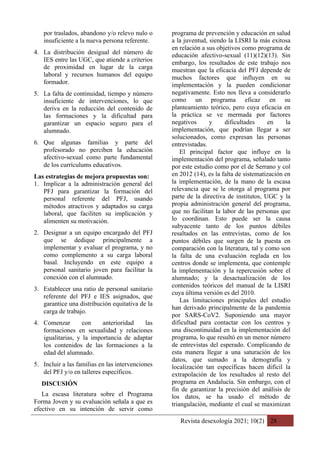Revista desexología 2021; 10(2) 28
por traslados, abandono y/o relevo nulo o
insuficiente a la nueva persona referente.
4. La distribución desigual del número de
IES entre las UGC, que atiende a criterios
de proximidad en lugar de la carga
laboral y recursos humanos del equipo
formador.
5. La falta de continuidad, tiempo y número
insuficiente de intervenciones, lo que
deriva en la reducción del contenido de
las formaciones y la dificultad para
garantizar un espacio seguro para el
alumnado.
6. Que algunas familias y parte del
profesorado no perciben la educación
afectivo-sexual como parte fundamental
de los currículums educativos.
Las estrategias de mejora propuestas son:
1. Implicar a la administración general del
PFJ para garantizar la formación del
personal referente del PFJ, usando
métodos atractivos y adaptados su carga
laboral, que faciliten su implicación y
alimenten su motivación.
2. Designar a un equipo encargado del PFJ
que se dedique principalmente a
implementar y evaluar el programa, y no
como complemento a su carga laboral
basal. Incluyendo en este equipo a
personal sanitario joven para facilitar la
conexión con el alumnado.
3. Establecer una ratio de personal sanitario
referente del PFJ e IES asignados, que
garantice una distribución equitativa de la
carga de trabajo.
4. Comenzar con anterioridad las
formaciones en sexualidad y relaciones
igualitarias, y la importancia de adaptar
los contenidos de las formaciones a la
edad del alumnado.
5. Incluir a las familias en las intervenciones
del PFJ y/o en talleres específicos.
DISCUSIÓN
La escasa literatura sobre el Programa
Forma Joven y su evaluación señala a que es
efectivo en su intención de servir como
programa de prevención y educación en salud
a la juventud, siendo la LISRI la más exitosa
en relación a sus objetivos como programa de
educación afectivo-sexual (11)(12)(13). Sin
embargo, los resultados de este trabajo nos
muestran que la eficacia del PFJ depende de
muchos factores que influyen en su
implementación y la pueden condicionar
negativamente. Esto nos lleva a considerarlo
como un programa eficaz en su
planteamiento teórico, pero cuya eficacia en
la práctica se ve mermada por factores
negativos y dificultades en la
implementación, que podrían llegar a ser
solucionados, como expresan las personas
entrevistadas.
El principal factor que influye en la
implementación del programa, señalado tanto
por este estudio como por el de Serrano y col
en 2012 (14), es la falta de sistematización en
la implementación, de la mano de la escasa
relevancia que se le otorga al programa por
parte de la directiva de institutos, UGC y la
propia administración general del programa,
que no facilitan la labor de las personas que
lo coordinan. Esto puede ser la causa
subyacente tanto de los puntos débiles
resaltados en las entrevistas, como de los
puntos débiles que surgen de la puesta en
comparación con la literatura, tal y como son
la falta de una evaluación reglada en los
centros donde se implementa, que contemple
la implementación y la repercusión sobre el
alumnado; y la desactualización de los
contenidos teóricos del manual de la LISRI
cuya última versión es del 2010.
Las limitaciones principales del estudio
han derivado principalmente de la pandemia
por SARS-CoV2. Suponiendo una mayor
dificultad para contactar con los centros y
una discontinuidad en la implementación del
programa, lo que resultó en un menor número
de entrevistas del esperado. Complicando de
esta manera llegar a una saturación de los
datos, que sumado a la demografía y
localización tan específicas hacen difícil la
extrapolación de los resultados al resto del
programa en Andalucía. Sin embargo, con el
fin de garantizar la precisión del análisis de
los datos, se ha usado el método de
triangulación, mediante el cual se maximizan
 
