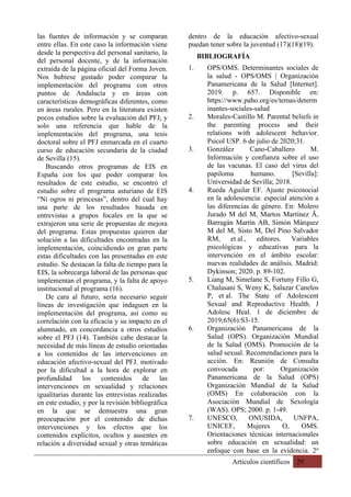 Artículos científicos 29
las fuentes de información y se comparan
entre ellas. En este caso la información viene
desde la perspectiva del personal sanitario, la
del personal docente, y de la información
extraída de la página oficial del Forma Joven.
Nos hubiese gustado poder comparar la
implementación del programa con otros
puntos de Andalucía y en áreas con
características demográficas diferentes, como
en áreas rurales. Pero en la literatura existen
pocos estudios sobre la evaluación del PFJ, y
solo una referencia que hable de la
implementación del programa, una tesis
doctoral sobre el PFJ enmarcada en el cuarto
curso de educación secundaria de la ciudad
de Sevilla (15).
Buscando otros programas de EIS en
España con los que poder comparar los
resultados de este estudio, se encontró el
estudio sobre el programa asturiano de EIS
“Ni ogros ni princesas”, dentro del cual hay
una parte de los resultados basada en
entrevistas a grupos focales en la que se
extrajeron una serie de propuestas de mejora
del programa. Estas propuestas quieren dar
solución a las dificultades encontradas en la
implementación, coincidiendo en gran parte
estas dificultades con las presentadas en este
estudio. Se destacan la falta de tiempo para la
EIS, la sobrecarga laboral de las personas que
implementan el programa, y la falta de apoyo
institucional al programa (16).
De cara al futuro, sería necesario seguir
líneas de investigación que indaguen en la
implementación del programa, así como su
correlación con la eficacia y su impacto en el
alumnado, en concordancia a otros estudios
sobre el PFJ (14). También cabe destacar la
necesidad de más líneas de estudio orientadas
a los contenidos de las intervenciones en
educación afectivo-sexual del PFJ, motivado
por la dificultad a la hora de explorar en
profundidad los contenidos de las
intervenciones en sexualidad y relaciones
igualitarias durante las entrevistas realizadas
en este estudio, y por la revisión bibliográfica
en la que se demuestra una gran
preocupación por el contenido de dichas
intervenciones y los efectos que los
contenidos explícitos, ocultos y ausentes en
relación a diversidad sexual y otras temáticas
dentro de la educación afectivo-sexual
puedan tener sobre la juventud (17)(18)(19).
BIBLIOGRAFÍA
1. OPS/OMS. Determinantes sociales de
la salud - OPS/OMS | Organización
Panamericana de la Salud [Internet].
2019. p. 657. Disponible en:
https://www.paho.org/es/temas/determ
inantes-sociales-salud
2. Morales-Castillo M. Parental beliefs in
the parenting process and their
relations with adolescent behavior.
Psicol USP. 6 de julio de 2020;31.
3. González Cano-Caballero M.
Información y confianza sobre el uso
de las vacunas. El caso del virus del
papiloma humano. [Sevilla]:
Universidad de Sevilla; 2018.
4. Rueda Aguilar EF. Ajuste psicosocial
en la adolescencia: especial atención a
las diferencias de género. En: Molero
Jurado M del M, Martos Martínez Ä,
Barragán Martín AB, Simón Márquez
M del M, Sisto M, Del Pino Salvador
RM, et al., editores. Variables
psicológicas y educativas para la
intervención en el ámbito escolar:
nuevas realidades de análisis. Madrid:
Dykinson; 2020. p. 89-102.
5. Liang M, Simelane S, Fortuny Fillo G,
Chalasani S, Weny K, Salazar Canelos
P, et al. The State of Adolescent
Sexual and Reproductive Health. J
Adolesc Heal. 1 de diciembre de
2019;65(6):S3-15.
6. Organización Panamericana de la
Salud (OPS). Organización Mundial
de la Salud (OMS). Promoción de la
salud sexual. Recomendaciones para la
acción. En: Reunión de Consulta
convocada por: Organización
Panamericana de la Salud (OPS)
Organización Mundial de la Salud
(OMS) En colaboración con la
Asociación Mundial de Sexología
(WAS). OPS; 2000. p. 1-49.
7. UNESCO, ONUSIDA, UNFPA,
UNICEF, Mujeres O, OMS.
Orientaciones técnicas internacionales
sobre educación en sexualidad: un
enfoque con base en la evidencia. 2o
 