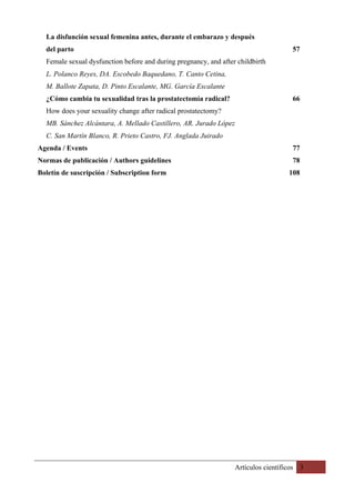 Artículos científicos 3
La disfunción sexual femenina antes, durante el embarazo y después
del parto 57
Female sexual dysfunction before and during pregnancy, and after childbirth
L. Polanco Reyes, DA. Escobedo Baquedano, T. Canto Cetina,
M. Ballote Zapata, D. Pinto Escalante, MG. García Escalante
¿Cómo cambia tu sexualidad tras la prostatectomía radical? 66
How does your sexuality change after radical prostatectomy?
MB. Sánchez Alcántara, A. Mellado Castillero, AR. Jurado López
C. San Martín Blanco, R. Prieto Castro, FJ. Anglada Juirado
Agenda / Events 77
Normas de publicación / Authors guidelines 78
Boletín de suscripción / Subscription form 108
 