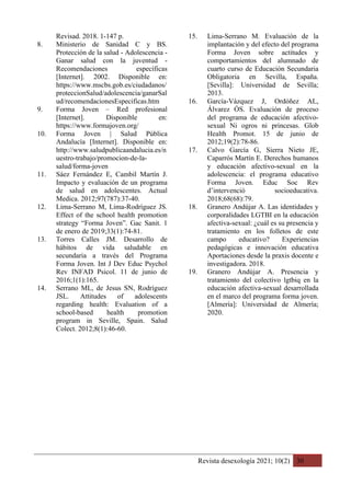 Revista desexología 2021; 10(2) 30
Revisad. 2018. 1-147 p.
8. Ministerio de Sanidad C y BS.
Protección de la salud - Adolescencia -
Ganar salud con la juventud -
Recomendaciones específicas
[Internet]. 2002. Disponible en:
https://www.mscbs.gob.es/ciudadanos/
proteccionSalud/adolescencia/ganarSal
ud/recomendacionesEspecificas.htm
9. Forma Joven – Red profesional
[Internet]. Disponible en:
https://www.formajoven.org/
10. Forma Joven | Salud Pública
Andalucía [Internet]. Disponible en:
http://www.saludpublicaandalucia.es/n
uestro-trabajo/promocion-de-la-
salud/forma-joven
11. Sáez Fernández E, Cambil Martín J.
Impacto y evaluación de un programa
de salud en adolescentes. Actual
Medica. 2012;97(787):37-40.
12. Lima-Serrano M, Lima-Rodríguez JS.
Effect of the school health promotion
strategy “Forma Joven”. Gac Sanit. 1
de enero de 2019;33(1):74-81.
13. Torres Calles JM. Desarrollo de
hábitos de vida saludable en
secundaria a través del Programa
Forma Joven. Int J Dev Educ Psychol
Rev INFAD Psicol. 11 de junio de
2016;1(1):165.
14. Serrano ML, de Jesus SN, Rodríguez
JSL. Attitudes of adolescents
regarding health: Evaluation of a
school-based health promotion
program in Seville, Spain. Salud
Colect. 2012;8(1):46-60.
15. Lima-Serrano M. Evaluación de la
implantación y del efecto del programa
Forma Joven sobre actitudes y
comportamientos del alumnado de
cuarto curso de Educación Secundaria
Obligatoria en Sevilla, España.
[Sevilla]: Universidad de Sevilla;
2013.
16. García-Vázquez J, Ordóñez AL,
Álvarez ÓS. Evaluación de proceso
del programa de educación afectivo-
sexual Ni ogros ni princesas. Glob
Health Promot. 15 de junio de
2012;19(2):78-86.
17. Calvo García G, Sierra Nieto JE,
Caparrós Martín E. Derechos humanos
y educación afectivo-sexual en la
adolescencia: el programa educativo
Forma Joven. Educ Soc Rev
d’intervenció socioeducativa.
2018;68(68):79.
18. Granero Andújar A. Las identidades y
corporalidades LGTBI en la educación
afectiva-sexual: ¿cuál es su presencia y
tratamiento en los folletos de este
campo educativo? Experiencias
pedagógicas e innovación educativa
Aportaciones desde la praxis docente e
investigadora. 2018.
19. Granero Andújar A. Presencia y
tratamiento del colectivo lgtbiq en la
educación afectiva-sexual desarrollada
en el marco del programa forma joven.
[Almería]: Universidad de Almería;
2020.
 