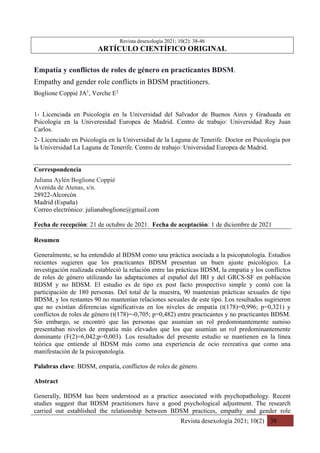Revista desexología 2021; 10(2) 38
Revista desexología 2021; 10(2): 38-46
ARTÍCULO CIENTÍFICO ORIGINAL
Empatía y conflictos de roles de género en practicantes BDSM.
Empathy and gender role conflicts in BDSM practitioners.
Boglione Coppié JA1
, Verche E2
1- Licenciada en Psicología en la Universidad del Salvador de Buenos Aires y Graduada en
Psicología en la Univeresidad Europea de Madrid. Centro de trabajo: Universidad Rey Juan
Carlos.
2- Licenciado en Psicología en la Universidad de la Laguna de Tenerife. Doctor en Psicología por
la Universidad La Laguna de Tenerife. Centro de trabajo: Universidad Europea de Madrid.
Correspondencia
Juliana Aylén Boglione Coppié
Avenida de Atenas, s/n.
28922-Alcorcón
Madrid (España)
Correo electrónico: julianaboglione@gmail.com
Fecha de recepción: 21 de octubre de 2021. Fecha de aceptación: 1 de diciembre de 2021
Resumen
Generalmente, se ha entendido al BDSM como una práctica asociada a la psicopatología. Estudios
recientes sugieren que los practicantes BDSM presentan un buen ajuste psicológico. La
investigación realizada estableció la relación entre las prácticas BDSM, la empatía y los conflictos
de roles de género utilizando las adaptaciones al español del IRI y del GRCS-SF en población
BDSM y no BDSM. El estudio es de tipo ex post facto prospectivo simple y contó con la
participación de 180 personas. Del total de la muestra, 90 mantenían prácticas sexuales de tipo
BDSM, y los restantes 90 no mantenían relaciones sexuales de este tipo. Los resultados sugirieron
que no existían diferencias significativas en los niveles de empatía (t(178)=0,996; p=0,321) y
conflictos de roles de género (t(178)=-0,705; p=0,482) entre practicantes y no practicantes BDSM.
Sin embargo, se encontró que las personas que asumían un rol predominantemente sumiso
presentaban niveles de empatía más elevados que los que asumían un rol predominantemente
dominante (F(2)=6,042;p=0,003). Los resultados del presente estudio se mantienen en la línea
teórica que entiende al BDSM más como una experiencia de ocio recreativa que como una
manifestación de la psicopatología.
Palabras clave: BDSM, empatía, conflictos de roles de género.
Abstract
Generally, BDSM has been understood as a practice associated with psychopathology. Recent
studies suggest that BDSM practitioners have a good psychological adjustment. The research
carried out established the relationship between BDSM practices, empathy and gender role
 