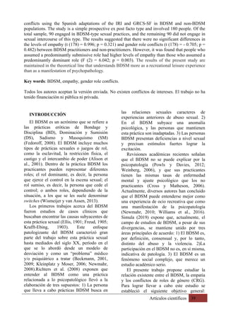 Artículos científicos 39
conflicts using the Spanish adaptations of the IRI and GRCS-SF in BDSM and non-BDSM
populations. The study is a simple prospective ex post facto type and involved 180 people. Of the
total sample, 90 engaged in BDSM-type sexual practices, and the remaining 90 did not engage in
sexual intercourse of this type. The results suggested that there were no significant differences in
the levels of empathy (t (178) = 0.996; p = 0.321) and gender role conflicts (t (178) = - 0.705; p =
0.482) between BDSM practitioners and non-practitioners. However, it was found that people who
assumed a predominantly submissive role had higher levels of empathy than those who assumed a
predominantly dominant role (F (2) = 6.042; p = 0.003). The results of the present study are
maintained in the theoretical line that understands BDSM more as a recreational leisure experience
than as a manifestation of psychopathology.
Key words: BDSM, empathy, gender role conflicts.
Todos los autores aceptan la versión enviada. No existen conflictos de intereses. El trabajo no ha
tenido financiación ni pública ni privada.
INTRODUCCIÓN
El BDSM es un acrónimo que se refiere a
las prácticas eróticas de Bondage y
Disciplina (BD), Dominación y Sumisión
(DS), Sadismo y Masoquismo (SM)
(Fedoroff, 2008). El BDSM incluye muchos
tipos de prácticas sexuales o juegos de rol,
como la esclavitud, la restricción física, el
castigo y el intercambio de poder (Alison et
al., 2001). Dentro de la práctica BDSM los
practicantes pueden representar diferentes
roles; el rol dominante, es decir, la persona
que ejerce el control en la escena sexual; el
rol sumiso, es decir, la persona que cede el
control; o ambos roles, dependiendo de la
situación, a los que se les suele denominar
switches (Wismeijer y van Assen, 2013).
Los primeros trabajos acerca del BDSM
fueron estudios de casos clínicos que
buscaban encontrar las causas subyacentes de
esta práctica sexual (Ellis, 1901; Freud, 1905;
Krafft‐Ebing, 1903). Este enfoque
patologizante del BDSM caracterizó gran
parte del trabajo sobre esta práctica sexual
hasta mediados del siglo XX, período en el
que se lo abordó desde un modelo de
desviación y como un “problema” médico
y/o psiquiátrico a tratar (Beckmann, 2001,
2009; Kleinplatz y Moser, 2006; Newmahr,
2008).Richters et al. (2008) exponen que
entender al BDSM como una práctica
relacionada a lo psicopatológico llevó a la
elaboración de tres supuestos: 1) La persona
que lleva a cabo prácticas BDSM busca en
las relaciones sexuales caracteres de
experiencias anteriores de abuso sexual. 2)
En el BDSM subyace una anomalía
psicológica, y las personas que mantienen
esta práctica son inadaptadas. 3) Las personas
BDSM presentan deficiencias a nivel sexual
y precisan estímulos fuertes lograr la
excitación.
Revisiones académicas recientes señalan
que el BDSM no se puede explicar por la
psicopatología (Powls y Davies, 2012;
Weinberg, 2006), y que sus practicantes
tienen las mismas tasas de enfermedad
mental y ajuste psicológico que los no
practicantes (Cross y Matheson, 2006).
Actualmente, diversos autores han concluido
que el BDSM puede entenderse mejor como
una experiencia de ocio recreativa que como
una manifestación de la psicopatología
(Newmahr, 2010; Williams et al., 2016).
Simula (2019) expone que, actualmente, el
campo de estudios de BDSM, a pesar de sus
divergencias, se mantiene unido por tres
áreas principales de acuerdo: 1) El BDSM es,
por definición, consensual y, por lo tanto,
distinto del abuso y la violencia. 2)La
participación en el BDSM no es, en sí misma,
indicativa de patología. 3) El BDSM es un
fenómeno social complejo, que merece un
estudio académico serio.
El presente trabajo propone estudiar la
relación existente entre el BDSM, la empatía
y los conflictos de roles de género (CRG).
Para lograr llevar a cabo este estudio se
estableció el siguiente objetivo general:
 
