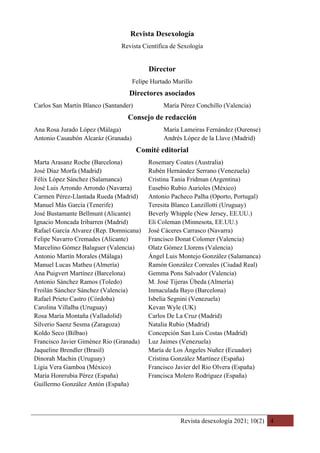 Revista desexología 2021; 10(2) 4
Revista Desexología
Revista Científica de Sexología
Director
Felipe Hurtado Murillo
Directores asociados
Carlos San Martín Blanco (Santander) María Pérez Conchillo (Valencia)
Consejo de redacción
Ana Rosa Jurado López (Málaga) María Lameiras Fernández (Ourense)
Antonio Casaubón Alcaráz (Granada) Andrés López de la Llave (Madrid)
Comité editorial
Marta Arasanz Roche (Barcelona) Rosemary Coates (Australia)
José Díaz Morfa (Madrid) Rubén Hernández Serrano (Venezuela)
Félix López Sánchez (Salamanca) Cristina Tania Fridman (Argentina)
José Luis Arrondo Arrondo (Navarra) Eusebio Rubio Aurioles (México)
Carmen Pérez-Llantada Rueda (Madrid) Antonio Pacheco Palha (Oporto, Portugal)
Manuel Más García (Tenerife) Teresita Blanco Lanzillotti (Uruguay)
José Bustamante Bellmunt (Alicante) Beverly Whipple (New Jersey, EE.UU.)
Ignacio Moncada Iribarren (Madrid) Eli Coleman (Minnesota, EE.UU.)
Rafael García Alvarez (Rep. Domnicana) José Cáceres Carrasco (Navarra)
Felipe Navarro Cremades (Alicante) Francisco Donat Colomer (Valencia)
Marcelino Gómez Balaguer (Valencia) Olatz Gómez Llorens (Valencia)
Antonio Martín Morales (Málaga) Ángel Luis Montejo González (Salamanca)
Manuel Lucas Matheu (Almería) Ramón González Correales (Ciudad Real)
Ana Puigvert Martínez (Barcelona) Gemma Pons Salvador (Valencia)
Antonio Sánchez Ramos (Toledo) M. José Tijeras Úbeda (Almería)
Froilán Sánchez Sánchez (Valencia) Inmaculada Bayo (Barcelona)
Rafael Prieto Castro (Córdoba) Isbelia Segnini (Venezuela)
Carolina Villalba (Uruguay) Kevan Wyle (UK)
Rosa María Montaña (Valladolid) Carlos De La Cruz (Madrid)
Silverio Saenz Sesma (Zaragoza) Natalia Rubio (Madrid)
Koldo Seco (Bilbao) Concepción San Luis Costas (Madrid)
Francisco Javier Giménez Rio (Granada) Luz Jaimes (Venezuela)
Jaqueline Brendler (Brasil) María de Los Ángeles Nuñez (Ecuador)
Dinorah Machin (Uruguay) Cristina González Martínez (España)
Ligia Vera Gamboa (México) Francisco Javier del Rio Olvera (España)
María Honrrubia Pérez (España) Francisca Molero Rodríguez (España)
Guillermo González Antón (España)
 