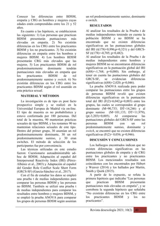 Revista desexología 2021; 10(2) 40
Conocer las diferencias entre BDSM,
empatía y CRG en hombres y mujeres cuyas
edades estén comprendidas entre los 21 y 52
años.
En cuanto a las hipótesis, se establecieron
las siguientes: 1) Las personas que practican
BDSM presentarán puntuaciones más
elevadas en empatía. 2) No existirán
diferencias en los CRG entre los practicantes
BDSM y los no practicantes. 3) No existirán
diferencias en empatía entre los hombres y
mujeres BDSM. 4) Los hombres BDSM
presentarán CRG más elevados que las
mujeres. 5) Los practicantes BDSM de rol
predominantemente dominante tendrán
puntuaciones más elevadas en empatía que
los practicantes BDSM de rol
predominantemente sumiso y switch. 6) No
existirán diferencias en los CRG entre los
practicantes BDSM según el rol asumido en
esta práctica sexual.
MATERIAL Y MÉTODOS
La investigación es de tipo ex post facto
prospectivo simple y se realizó en la
Universidad Europea de Madrid vía on-line.
El tipo de muestra es no probabilística y
estuvo conformada por 180 personas. Del
total de la muestra, 90 mantenían prácticas
sexuales de tipo BDSM, y los restantes 90 no
mantenían relaciones sexuales de este tipo.
Dentro del primer grupo, 30 asumían un rol
predominantemente dominante, 30 un rol
predominantemente sumiso, y 30 eran
switches. El método de selección de los
participantes fue por conveniencia.
Las técnicas utilizadas en este estudio
fueron: Cuestionario autoadministrable ad-
hoc de BDSM; Adaptación al español del
Interpersonal Reactivity Index (IRI) (Pérez-
Albéniz et al., 2003) y Adaptación al español
del Gender Role Conflict Scale Short Form
(GRCS-SF) (García-Sánchez et al., 2017).
Con el fin de estudiar los datos se empleó
una prueba t de medias independientes para
comparar las personas BDSM y las personas
no BDSM. También se utilizó una prueba t
de medias independientes para comparar los
resultados entre hombres y mujeres BDSM, y
se empleó la prueba ANOVA para comparar
los grupos de personas BDSM según asumían
un rol predominantemente sumiso, dominante
o switch.
RESULTADOS
Al analizar los resultados de la Prueba t de
medias independientes teniendo en cuenta la
población BDSM y no BDSM se ha
encontrado que no existen diferencias
significativas en las puntuaciones globales
del IRI (t(178)=0,996;p=0,321) y del GRCS-
SF (t(178)=-0,705; p=0,482).
Al analizar los resultados de la Prueba t de
medias independientes entre hombres y
mujeres BDSM no se encontraron diferencias
significativas en la puntuación global del IRI
(t(88)=-1,768; p=0,080). Sin embargo, al
tener en cuenta las puntaciones globales del
GRCS-SF, se evidencian diferencias
significativas (t(88)=2,020; p=0,046).
La prueba ANOVA realizada para poder
comparar las puntuaciones entre los grupos
de personas BDSM reveló que existen
diferencias significativas en la puntuación
total del IRI (F(2)=6,042;p=0,003) entre los
grupos, las cuales se corresponden al grupo
dominante (M=90,733; DT=14,246) y al
grupo sumiso (M=101,133; DT=11,979),
(p(-3,203)=0,005). Al compararse las
puntuaciones globales del GRCS-SF entre las
personas BDSM con un rol
predominantemente sumiso, dominante y
switch, se encontró que no existen diferencias
significativas (F(2)= 0,056; p=0,946).
DISCUSIÓN Y CONCLUSIONES
Los hallazgos encontrados indican que no
existen diferencias significativas en las
puntuaciones globales de empatía y de CRG
entre los practicantes y no practicantes
BDSM. Los mencionados resultados son
coincidentes con los encontrados por Hébert
y Weaver (2014) y los hallados por Martin,
Smith y Quirk (2015).
A partir de lo expuesto, se refuta la
primera hipótesis que indicaba “Las personas
que practican BDSM presentarán
puntuaciones más elevadas en empatía”, y se
corrobora la segunda hipótesis que señalaba
“No existirán diferencias en los CRG entre
los practicantes BDSM y los no
practicantes”.
 