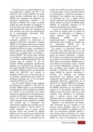 Artículos científicos 41
El hecho de que no existan diferencias en
las puntuaciones globales del IRI y del
GRCS-SF entre el grupo BDSM y el grupo
control permite comprender que el grupo
BDSM está compuesto por personas que
presentan características similares a las
personas no BDSM. Por lo tanto, se podría
señalar que estos resultados se mantienen en
la línea teórica que indica que el BDSM se
debe entender más como una experiencia de
ocio recreativa que como una manifestación
de la psicopatología (Newmahr, 2010;
Williams et al., 2016).
En esta investigación también se ha
procurado establecer las diferencias en
empatía y CRG entre los hombres y mujeres
BDSM. Los resultados indican que no existen
diferencias significativas en las puntuaciones
globales del IRI, por lo tanto, se corrobora la
tercera hipótesis que indicaba “No existirán
diferencias en empatía entre los hombres y
mujeres BDSM”. Del mismo modo, también
se corrobora la cuarta hipótesis que exponía
“Los hombres BDSM presentarán CRG más
elevados que las mujeres” ya que los
hombres BDSM presentaron puntuaciones
globales en el GRCS-SF más elevadas que
las mujeres BDSM. El hecho de que el grupo
de hombres BDSM presente una puntuación
global del GRCS-SF más elevada es
esperable, debido a que es una escala que se
ha diseñado originalmente para evaluar los
problemas generados por el rol de género
masculino (O’Neil et al. 1986).
En este estudio también se han indagado
las diferencias en empatía Y CRG entre las
personas BDSM según su rol predominante
en dicha práctica sexual. Mediante un análisis
de ANOVA se ha encontrado que existen
diferencias significativas en las puntuaciones
globales del IRI entre el grupo dominante y
sumiso. Los resultados indican que el grupo
sumiso presenta niveles globales de empatía
más elevados que el dominante. Los
mencionados resultados no coinciden con los
hallazgos de Hébert y Weaver (2014). Se
podría conjeturar que el grupo sumiso
presenta niveles más elevados de empatía
debido a que son personas que experimentan
dolor físico y/o emocional de manera más
reiterada. Por lo tanto, es probable que les
resulte más sencillo que otros empatizar con
el malestar ajeno, ya que mantienen latentes
los sentimientos y sensaciones asociadas al
sufrimiento. Esta conjetura sería contraria a
la establecida por Luo y Zhang (2017),
quienes sugirieron que desempeñar un papel
sumiso durante la práctica de BDSM puede
debilitar las respuestas empáticas de las
mujeres al sufrimiento de los demás.
A partir de las diferencias encontradas en
los niveles de empatía entre los grupos de
sumisos y de dominantes, se refutaría la
quinta hipótesis que indicaba “Los
practicantes BDSM de rol
predominantemente dominante tendrán
puntuaciones más elevadas en empatía que
los practicantes BDSM de rol
predominantemente sumiso y switch”.
En cuanto a la puntuación global del
GRCS-SF, cabe mencionar que no se han
encontrado diferencias significativas entre los
grupos de sumisos, dominantes y switches.
Por lo tanto, se corroboraría la sexta hipótesis
que exponía “No existirán diferencias en los
CRG entre los practicantes BDSM según el
rol asumido en esta práctica sexual”. A partir
de la revisión bibliográfica realizada, no se
han encontrado otros estudios que hayan
utilizado el GRCS-SF para comparar los
grupos BDSM de sumisos, dominantes y
switches. Sin embargo, una primera
aproximación que podemos trazar para
comprender estos resultados es que no se han
encontrado diferencias significativas en el
GRCS-SF en el grupo BDSM ni en ninguno
de sus grupos debido a que los practicantes
del BDSM encuentran en esta práctica un
espacio en el que pueden interpretar roles
distintos de los que llevan a cabo en su vida
cotidiana. Esta alternativa de interpretar,
jugar y explorar nuevos roles podría
funcionar cómo un componente que permite
flexibilizar los roles asumidos en el día a día.
Respecto a las limitaciones del estudio,
cabe mencionar que las muestras de los
diversos grupos divididos según los roles
ejercidos en el BDSM son pequeñas, por lo
tanto, las conclusiones arribadas respecto a
estos grupos deben considerarse con cierto
resguardo. Por otro lado, es posible que haya
habido un sesgo de participación, ya que
 