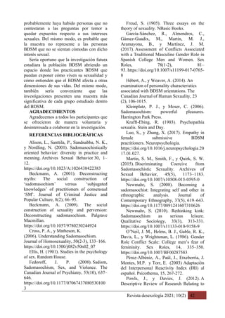 Revista desexología 2021; 10(2) 42
probablemente haya habido personas que no
contestaran a las preguntas por temor a
quedar expuestos respecto a sus intereses
sexuales. Del mismo modo, es probable que
la muestra no represente a las personas
BDSM que no se sientan cómodas con dicho
interés sexual.
Sería oportuno que la investigación futura
estudiara la población BDSM abriendo un
espacio donde los practicantes BDSM que
puedan exponer cómo viven su sexualidad y
cómo entienden que el BDSM afecta a otras
dimensiones de sus vidas. Del mismo modo,
también sería conveniente que las
investigaciones presenten una muestra más
significativa de cada grupo estudiado dentro
del BDSM.
AGRADECIMIENTOS
Agradecemos a todos los participantes que
se ofrecieron de manera voluntaria y
desinteresada a colaborar en la investigación.
REFERENCIAS BIBLIOGRÁFICAS
Alison, L., Santtila, P., Sandnabba, N. K.,
y Nordling, N. (2001). Sadomasochistically
oriented behavior: diversity in practice and
meaning. Archives Sexual Behavior 30, 1–
12.
https://doi.org/10.1023/A:1026438422383
Beckmann, A. (2001). Deconstructing
myths: The social construction of
‘sadomasochism’ versus ‘subjugated
knowledges’ of practitioners of consensual
‘SM’. Journal of Criminal Justice and
Popular Culture, 8(2), 66–95.
Beckmann, A. (2009). The social
construction of sexuality and perversion:
Deconstructing sadomasochism. Palgrave
Macmillan.
https://doi.org/10.1057/9780230244924
Cross, P. A., y Matheson, K.
(2006). Understanding Sadomasochism.
Journal of Homosexuality, 50(2-3), 133–166.
https://doi.org/10.1300/j082v50n02_07
Ellis, H. (1901). Studies in the psychology
of sex. Random House.
Fedoroff, J. P. (2008). Sadism,
Sadomasochism, Sex, and Violence. The
Canadian Journal of Psychiatry, 53(10), 637–
646.
https://doi.org/10.1177/07067437080530100
3
Freud, S. (1905). Three essays on the
theory of sexuality. NBasic Books.
García-Sánchez, R., Almendros, C.,
Gámez-Guadix, M., Martín, M. J.,
Aramayona, B., y Martínez, J. M.
(2017). Assessment of Conflicts Associated
with a Traditional Masculine Gender Role in
Spanish College Men and Women. Sex
Roles, 78(1-2), 81–
93. https://doi.org/10.1007/s11199-017-0765-
8
Hébert, A., y Weaver, A. (2014). An
examination of personality characteristics
associated with BDSM orientations. The
Canadian Journal of Human Sexuality, 23
(2), 106-1015.
Kleinplatz, P. J., y Moser, C. (2006).
Sadomasochism: powerful pleasures.
Harrington Park Press.
Krafft‐Ebing, R. (1903). Psychopathia
sexualis. Stein and Day.
Luo, S., y Zhang, X. (2017). Empathy in
female submissive BDSM
practitioners. Neuropsychologia.
https://doi.org/10.1016/j.neuropsychologia.20
17.01.027.
Martin, S. M., Smith, F., y Quirk, S. W.
(2015). Discriminating Coercive from
Sadomasochistic Sexuality. Archives of
Sexual Behavior, 45(5), 1173–1183.
https://doi.org/10.1007/s10508-015-0595-0
Newmahr, S. (2008). Becoming a
sadomasochist: Integrating self and other in
ethnographic analysis. Journal of
Contemporary Ethnography, 37(5), 619–643.
https://doi.org/10.1177/0891241607310626
Newmahr, S. (2010). Rethinking kink:
Sadomasochism as serious leisure.
Qualitative Sociology, 33(3), 313-331.
https://doi.org/10.1007/s11133-010-9158-9
O’Neil, J. M., Helms, B. J., Gable, R. K.,
Davis, L., y Wrightsman, L. (1986). Gender
Role Conflict Scale: College men’s fear of
femininity. Sex Roles, 14, 335–350.
https://doi.org/10.1007/BF00287583
Pérez-Albéniz, A., Paúl, J., Etxeberría, J.
Montes, M.P. y Torr, E. (2003) Adaptación
del Interpersonal Reactivity Index (IRI) al
español. Psicothema, 15, 267-272.
Powls, J., y Davies, J. (2012). A
Descriptive Review of Research Relating to
 