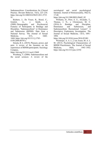 Artículos científicos 43
Sadomasochism: Considerations for Clinical
Practice. Deviant Behavior, 33(3), 223–234.
https://doi.org/10.1080/01639625.2011.5733
91
Richters, J., De Visser, R., Rissel, C.,
Grulich, A., y Smith, A.
(2008). Demographic and Psychosocial
Features of Participants in Bondage and
Discipline, “Sadomasochism” or Dominance
and Submission (BDSM): Data from a
National Survey. The Journal of Sexual
Medicine, 5(7), 1660–
1668. https://doi.org/10.1111/j.1743-
6109.2008.00795.x
Simula, B. L. (2019). Pleasure, power, and
pain: A review of the literature on the
experiences of BDSM participants. Sociology
Compass,
https://doi.org/10.1111/soc4.12668
Weinberg, T. (2006). Sadomasochism and
the social sciences: A review of the
sociological and social psychological
literature. Journal of Homosexuality, 50(2/3),
17-40.
https://doi.org/10.1300/J082v50n02_02
Williams, D., Prior, E. E., Alvarado, T.,
Thomas, J. N., y Christensen, M. C.
(2016). Is Bondage and Discipline,
Dominance and Submission, and
Sadomasochism Recreational Leisure? A
Descriptive Exploratory Investigation. The
Journal of Sexual Medicine, 13(7), 1091–
1094.
https://doi.org/10.1016/j.jsxm.2016.05.001
Wismeijer, A. A. J., y van Assen, M. A. L.
M. (2013). Psychological Characteristics of
BDSM Practitioners. The Journal of Sexual
Medicine, 10(8), 1943–1952.
https://doi.org/10.1111/jsm.12192
 