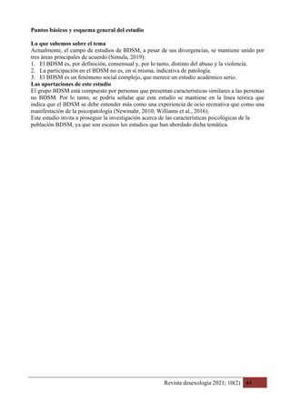 Revista desexología 2021; 10(2) 44
Puntos básicos y esquema general del estudio
Lo que sabemos sobre el tema
Actualmente, el campo de estudios de BDSM, a pesar de sus divergencias, se mantiene unido por
tres áreas principales de acuerdo (Simula, 2019):
1. El BDSM es, por definición, consensual y, por lo tanto, distinto del abuso y la violencia.
2. La participación en el BDSM no es, en sí misma, indicativa de patología.
3. El BDSM es un fenómeno social complejo, que merece un estudio académico serio.
Las aportaciones de este estudio
El grupo BDSM está compuesto por personas que presentan características similares a las personas
no BDSM. Por lo tanto, se podría señalar que este estudio se mantiene en la línea teórica que
indica que el BDSM se debe entender más como una experiencia de ocio recreativa que como una
manifestación de la psicopatología (Newmahr, 2010; Williams et al., 2016).
Este estudio invita a proseguir la investigación acerca de las características psicológicas de la
población BDSM, ya que son escasos los estudios que han abordado dicha temática.
 