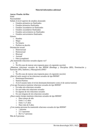 Revista desexología 2021; 10(2) 46
Material informático adicional
Anexo: Prueba Ad-Hoc
Edad:
Nacionalidad:
Señale el nivel superior de estudios alcanzado:
o Estudios primarios no finalizados
o Estudios primarios finalizados
o Estudios secundarios no finalizados
o Estudios secundarios finalizados
o Estudios universitarios no finalizados
o Estudios universitarios finalizados
Género:
o Hombre
o Mujer
o No binario
o Prefiero no decirlo
Orientación sexual:
o Heterosexual
o Homosexual
o Bisexual
o Asexual
o Otro (completar)
¿Ha mantenido relaciones sexuales alguna vez?
o Sí
o No (En caso de marcar esta respuesta pase a la siguiente sección)
¿Mantiene relaciones sexuales de tipo BDSM (Bondage y Disciplina (BD), Dominación y
Sumisión (DS), Sadismo y Masoquismo (SM)?
o Sí
o No (En caso de marcar esta respuesta pase a la siguiente sección)
¿Qué rol suele asumir en las relaciones sexuales de tipo BDSM?
o Dominante/Dominatriz
o Sumiso/Sumisa
o Switch (asumo tanto el rol de dominante/dominatriz como el de sumiso/sumisa)
¿Con qué frecuencia mantiene relaciones sexuales de tipo BDSM?
o En todas mis relaciones sexuales
o En casi todas mis relaciones sexuales
o En algunas de mis relaciones sexuales
o En casi ninguna de mis relaciones sexuales
¿Hace cuanto tiempo mantiene relaciones sexuales de tipo BDSM?
o Hace menos de año
o Entre 1 a 2 años
o Entre 3 a 5 años
o Hace más de 6 años
¿Con cuantas personas ha mantenido relaciones sexuales de tipo BDSM?
o 1 persona
o 2 o 3 personas
o De 4 a 7 personas
Más de 8 personas
 