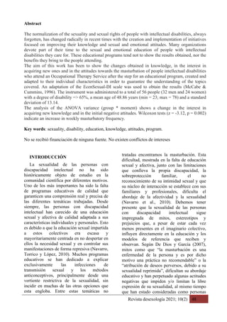 Revista desexología 2021; 10(2) 48
Abstract
The normalization of the sexuality and sexual rights of people with intellectual disabilities, always
forgotten, has changed radically in recent times with the creation and implementation of initiatives
focused on improving their knowledge and sexual and emotional attitudes. Many organizations
devote part of their time to the sexual and emotional education of people with intellectual
disabilities they care for. These educational programs tend not to show the results obtained, nor the
benefits they bring to the people attending.
The aim of this work has been to show the changes obtained in knowledge, in the interest in
acquiring new ones and in the attitudes towards the masturbation of people intellectual disabilities
who attend an Occupational Therapy Service after the step for an educational program, created and
adapted to their individual characteristics in order to guarantee the understanding of the topics
covered. An adaptation of the EcenSexual-DI scale was used to obtain the results (McCabe &
Cummins, 1996). The instrument was administered to a total of 56 people (32 men and 24 women)
with a degree of disability => 65%, a mean age of 48.86 years (min = 23; max = 78) and a standard
deviation of 13.14.
The analysis of the ANOVA variance (group * moment) shows a change in the interest in
acquiring new knowledge and in the initial negative attitudes. Wilcoxon tests (z = -3.12, p = 0.002)
indicate an increase in weekly masturbatory frequency.
Key words: sexuality, disability, education, knowledge, attitudes, program.
No se recibió financiación de ninguna fuente. No existen conflictos de intereses
INTRODUCCIÓN
La sexualidad de las personas con
discapacidad intelectual no ha sido
históricamente objeto de estudio en la
comunidad científica por diferentes motivos.
Uno de los más importantes ha sido la falta
de programas educativos de calidad que
garanticen una comprensión real y precisa de
las diferentes temáticas trabajadas. Desde
siempre, las personas con discapacidad
intelectual han carecido de una educación
sexual y afectiva de calidad adaptada a sus
características individuales y personales. Esto
es debido a que la educación sexual impartida
a estos colectivos era escasa y
mayoritariamente centrada en no despertar en
ellos la necesidad sexual y en controlar sus
manifestaciones de forma represiva (Navarro,
Torrico y López, 2010). Muchos programas
educativos se han dedicado a explicar
exclusivamente las infecciones de
transmisión sexual y los métodos
anticonceptivos, principalmente desde una
vertiente restrictiva de la sexualidad, sin
incidir en muchas de las otras opciones que
esta engloba. Entre estas temáticas no
tratadas encontramos la masturbación. Esta
dificultad, mostrada en la falta de educación
sexual y afectiva, junto con las limitaciones
que conlleva la propia discapacidad, la
sobreprotección familiar, el no
reconocimiento de su intimidad sexual y que
su núcleo de interacción se establece con sus
familiares y profesionales, dificulta el
abordaje de la afectividad y la sexualidad
(Navarro et al., 2010). Debemos tener
presente que la sexualidad de las personas
con discapacidad intelectual sigue
impregnada de mitos, estereotipos y
prejuicios que, a pesar de estar cada vez
menos presentes en el imaginario colectivo,
influyen directamente en la educación y los
modelos de referencia que reciben y
observan. Según De Dios y García (2007),
mitos como que “la masturbación es una
enfermedad de la persona y es por dicho
motivo una práctica no recomendable” o la
“atribución de deseos perversos, debido a su
sexualidad reprimida”, dificultan su abordaje
educativo y han perpetuado algunas actitudes
negativas que impiden y/o limitan la libre
expresión de su sexualidad, al mismo tiempo
que han estado consideradas como personas
 