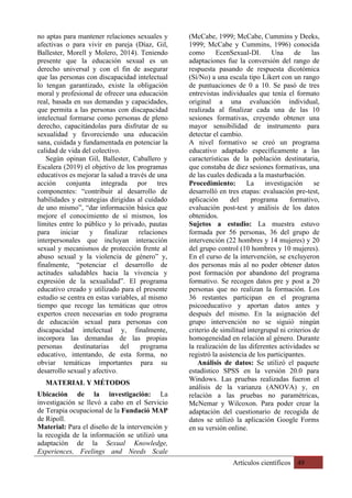 Artículos científicos 49
no aptas para mantener relaciones sexuales y
afectivas o para vivir en pareja (Díaz, Gil,
Ballester, Morell y Molero, 2014). Teniendo
presente que la educación sexual es un
derecho universal y con el fin de asegurar
que las personas con discapacidad intelectual
lo tengan garantizado, existe la obligación
moral y profesional de ofrecer una educación
real, basada en sus demandas y capacidades,
que permita a las personas con discapacidad
intelectual formarse como personas de pleno
derecho, capacitándolas para disfrutar de su
sexualidad y favoreciendo una educación
sana, cuidada y fundamentada en potenciar la
calidad de vida del colectivo.
Según opinan Gil, Ballester, Caballero y
Escalera (2019) el objetivo de los programas
educativos es mejorar la salud a través de una
acción conjunta integrada por tres
componentes: “contribuir al desarrollo de
habilidades y estrategias dirigidas al cuidado
de uno mismo”, “dar información básica que
mejore el conocimiento de sí mismos, los
límites entre lo público y lo privado, pautas
para iniciar y finalizar relaciones
interpersonales que incluyan interacción
sexual y mecanismos de protección frente al
abuso sexual y la violencia de género” y,
finalmente, “potenciar el desarrollo de
actitudes saludables hacia la vivencia y
expresión de la sexualidad”. El programa
educativo creado y utilizado para el presente
estudio se centra en estas variables, al mismo
tiempo que recoge las temáticas que otros
expertos creen necesarias en todo programa
de educación sexual para personas con
discapacidad intelectual y, finalmente,
incorpora las demandas de las propias
personas destinatarias del programa
educativo, intentando, de esta forma, no
obviar temáticas importantes para su
desarrollo sexual y afectivo.
MATERIAL Y MÉTODOS
Ubicación de la investigación: La
investigación se llevó a cabo en el Servicio
de Terapia ocupacional de la Fundació MAP
de Ripoll.
Material: Para el diseño de la intervención y
la recogida de la información se utilizó una
adaptación de la Sexual Knowledge,
Experiences, Feelings and Needs Scale
(McCabe, 1999; McCabe, Cummins y Deeks,
1999; McCabe y Cummins, 1996) conocida
como EcenSexual-DI. Una de las
adaptaciones fue la conversión del rango de
respuesta pasando de respuesta dicotómica
(Sí/No) a una escala tipo Likert con un rango
de puntuaciones de 0 a 10. Se pasó de tres
entrevistas individuales que tenía el formato
original a una evaluación individual,
realizada al finalizar cada una de las 10
sesiones formativas, creyendo obtener una
mayor sensibilidad de instrumento para
detectar el cambio.
A nivel formativo se creó un programa
educativo adaptado específicamente a las
características de la población destinataria,
que constaba de diez sesiones formativas, una
de las cuales dedicada a la masturbación.
Procedimiento: La investigación se
desarrolló en tres etapas: evaluación pre-test,
aplicación del programa formativo,
evaluación post-test y análisis de los datos
obtenidos.
Sujetos a estudio: La muestra estuvo
formada por 56 personas, 36 del grupo de
intervención (22 hombres y 14 mujeres) y 20
del grupo control (10 hombres y 10 mujeres).
En el curso de la intervención, se excluyeron
dos personas más al no poder obtener datos
post formación por abandono del programa
formativo. Se recogen datos pre y post a 20
personas que no realizan la formación. Los
36 restantes participan en el programa
psicoeducativo y aportan datos antes y
después del mismo. En la asignación del
grupo intervención no se siguió ningún
criterio de similitud intergrupal ni criterios de
homogeneidad en relación al género. Durante
la realización de las diferentes actividades se
registró la asistencia de los participantes.
Análisis de datos: Se utilizó el paquete
estadístico SPSS en la versión 20.0 para
Windows. Las pruebas realizadas fueron el
análisis de la varianza (ANOVA) y, en
relación a las pruebas no paramétricas,
McNemar y Wilcoxon. Para poder crear la
adaptación del cuestionario de recogida de
datos se utilizó la aplicación Google Forms
en su versión online.
 