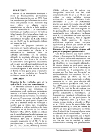 Revista desexología 2021; 10(2) 50
RESULTADOS
Muchos de los participantes mostraban al
inicio un desconocimiento prácticamente
total de la masturbación, con un 55.36 % de
los participantes que informaban no realizar
nunca esta práctica sexual. Indicando muy
poco interés en adquirir nuevos
conocimientos en relación a dicha temática,
con una valoración de 5. Un conocimiento
fomentado, en muchas ocasiones por mitos y
falses historias. En relación a las actitudes, un
60.07 % de los participantes valora la
masturbación por debajo del 5. Cabe destacar
que un 46,42% de los participantes indican
una valoración de 0.
Después del programa formativo se
incrementa en 3 puntos el interés de adquirir
nuevos conocimientos en relación a la
masturbación. Se modifican todas las
actitudes relacionadas con la temática,
doblando los resultados obtenidos en datos
pre formación. Cabe destacar la valoración
de considerarse como personas sexualmente
actives, con una valoración prácticamente de
9. La misma tendencia se observa en la
valoración superior al 9 en relación a valorar
de forma positiva que la gente se masturbe,
un dato que en resultados pre formación
recibía una valoración de 4.36.
DISCUSIÓN
Discusión de los resultados antes de la
aplicación del programa psicoeducativo
Es interesante destacar la poca asiduidad
de esta práctica que comunican los
participantes en el estudio que presentamos
antes de la actividad formativa y a su vez el
elevado interés de incrementar conocimientos
al respecto. Creemos que este hecho se debe
a que muchos los participantes la practican,
pero no la informan porque no reconocen el
nombre que se utiliza para preguntarles.
Estos hechos se reflejan también en los datos
presentados en el estudio de Gil, Morell,
Ballester y Díaz (2017), donde nos indican
que la masturbación es la práctica sexual más
predominante en personas con discapacidad
intelectual, pero que es conocida como
concepto únicamente por el 32.14% de los
participantes en el estudio y en el presentado
por Gil, Díaz, Ceccato, Ballester y Giménez
(2014), realizado con 39 mujeres con
discapacidad intelectual, con una edad
comprendida entre los 27 y los 52 años que
residen en pisos tutelados, centros
residenciales o unidades familiares donde
únicamente el 37.3% de participantes
practica con cierta frecuencia esta actividad
sexual. A pesar del interés mostrado se
observa, en general, una visión negativa de
los participantes en nuestro estudio hacia la
masturbación (con valoraciones oscilantes
entre 4 y 5) coincidente con datos aportados
por Morentin, Rodríguez, Arias y Aguado
(2006), donde aparecen, de nuevo,
sentimientos negativos, mitos, conceptos
equivocados y miedos que derivan en una
visión negativa de esta práctica sexual.
Discusión de los resultados después del
paso por el programa psicoeducativo
Una de las temáticas que mayor cambio
obtiene es la masturbación. Posiblemente no
en el hecho de realizar más asiduamente esta
práctica, sino en la predisposición de hablar
de ella al tener los conocimientos adecuados.
El elevado número de participantes que se
masturba al menos una vez a la semana (con
un incremento de 8 participantes si se
compara con los datos pre formación) es
similar al obtenido en el estudio de Díaz et al.
(2014), donde el 78.8% de los 78
participantes se había masturbado en algún
momento de su vida, pero discrepa del
estudio presentado por Beytut, Conk, Isler y
Tas (2009), donde se indica que únicamente
el 37.3% del total de las 60 mujeres con
discapacidad intelectual mayores de 18 años
practica asiduamente la masturbación. La
frecuencia más elevada de realización de esta
práctica indicada por los participantes, la
franja comprendida entre 2 y 4 veces a la
semana es muy similar al obtenido por Díaz
et al. (2014), donde la temporalidad más
indicada era entre 1 y 3 veces por semana. Se
observa en datos post formación un interés
claro de adquisición de nuevas informaciones
relacionadas con la masturbación. Creemos, y
no deja de ser una suposición, que el hecho
de hablar de uno de los tabús más grandes
con los que han de convivir, y recibir
información de calidad y real, probablemente
 