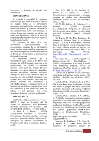 Artículos científicos 51
incremente la demanda de adquirir más
información.
CONCLUSIONES
Se constata la necesidad del programa
formativo ya que, antes de recibirlo, más de
dos terceras partes de los participantes
comunican que nadie les ha informado sobre
cuestiones sexuales y muestran carencias en
los conocimientos sobre esta temática, al
mismo tiempo que muestran un interés para
saber más. Igualmente, más de la mitad de
los participantes muestran actitudes negativas
hacia la masturbación.
El programa ha sido eficaz para
incrementar significativamente los
conocimientos sexuales de los participantes
como también para modificar notablemente
sus actitudes negativas hacia la masturbación
de forma que se incrementa la aceptación de
dicha práctica sexual.
Es importante destacar que la
masturbación sigue siendo a día de hoy una
temática de difícil abordaje tanto par a los
profesionales, las familias o entidades
tutelares como para las propias personas
afectadas, por tanto, vistos los resultados,
creemos conveniente continuar realizando
este tipo de actividades formativas entre las
personas con discapacidad intelectual, para
mejorar sus conocimientos, favorecer que
puedan expresar sus preferencias y
actividades sexuales y afectivas sin miedo a
la censura y, en definitiva, ayudar-los a gozar
una sexualidad y una afectividad sana, de
calidad y con garantes, para evitar
situaciones de riesgo y mejorar su día a día.
BIBLIOGRAFÍA
Beytut, D., Conk, Z., Isler, A., y Tas, F.
(2009). A Study on Sexuality with the
Parents of Adolescents with Intellectual
Disability. Sexuality and Disability, 27(4),
229-237. DOI: 10.1007/s11195-009-9130-3
De Dios, R., y García, L. (2007).
Discapacidad intelectual y sexualidad:
Programa de educación sexual en centros de
atención a personas adultas. Gobierno del
Principado de Asturias: Documentos de
Política Social. Serie Documentos Técnicos
n.º 19.
Díaz, I. M., Gil, M. D., Ballester, R.,
Morell, V., y Molero, R. J. (2014).
Conocimientos, comportamiento y actitudes
sexuales en adultos con discapacidad
intelectual. Revista INFAD de Psicología,
3(1), 415-422.
Gil, M. D., Ballester, R., Caballero, L., y
Escalera, C. (2019). Programa
SALUDIVERSEX. Programa de educación
afectivo-sexual para adultos con diversidad
funcional intelectual. Madrid: Editorial
Pirámide.
Gil Llario, M. D., Díaz Rodríguez, I.,
Ceccato, R., Ballester Arnal, R., y Giménez
García, C. (2014). Conocimientos, actitudes
hacia la orientación sexual, comportamientos
de riesgo y abusos sexuales en mujeres con
discapacidad intelectual. Revista INFAD de
Psicología, 2(1), 397-405.
https://doi.org/10.17060/ijodaep.2014.n1.v2.
455
Gil-Llario, M. D., Morell-Mengual, V.,
Ballester-Arnal, R., y Díaz-Rodríguez, I.
(2017). The experience of sexuality in adults
with intellectual disability. Journal of
Intellectual Disability Research, 62(1), 72-
80. https://doi.org/10.1111/jir.12455
McCabe, M. P. (1999). Sexual knowledge,
experience and feelings among people with
disability. Sexuality and Disability, 17(2),
157-170.
McCabe, M. P., y Cummins, R. A. (1996).
The sexual knowledge, experience, feelings
and needs of people with mild intellectual
disability. Education and Training in Mental
Retardation and Developmental Disabilities,
31(1), 13-21.
McCabe, M. P., Cummins, R. A., y Deeks,
A. A. (1999). Construction and psychometric
properties of sexuality scales: sex knowledge,
experience, and needs scales for people with
intellectual disabilities (SexKen-ID), people
with physical disabilities (SexKen-PD), and
the general population (SexKen-GP).
Research in Developmental Disabilities,
20(4), 241-254.
https://doi.org/10.1016/s0891-
4222(99)00007-4.
Morentin, R., Rodríguez, J. R., Arias, B.,
y Aguado, A. L. (2006). Pautas para el
desarrollo de programas eficaces de
 