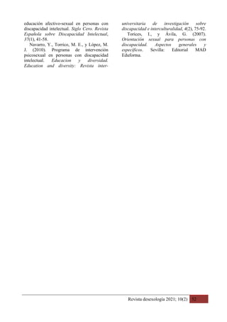 Revista desexología 2021; 10(2) 52
educación afectivo-sexual en personas con
discapacidad intelectual. Siglo Cero. Revista
Española sobre Discapacidad Intelectual,
37(1), 41-58.
Navarro, Y., Torrico, M. E., y López, M.
J. (2010). Programa de intervención
psicosexual en personas con discapacidad
intelectual. Educacion y diversidad.
Education and diversity: Revista inter-
universitaria de investigación sobre
discapacidad e interculturalidad, 4(2), 75-92.
Torices, I., y Ávila, G. (2007).
Orientación sexual para personas con
discapacidad. Aspectos generales y
específicos. Sevilla: Editorial MAD
Eduforma.
 