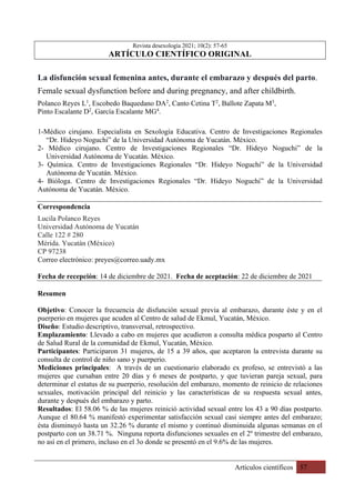 Artículos científicos 57
Revista desexología 2021; 10(2): 57-65
ARTÍCULO CIENTÍFICO ORIGINAL
La disfunción sexual femenina antes, durante el embarazo y después del parto.
Female sexual dysfunction before and during pregnancy, and after childbirth.
Polanco Reyes L1
, Escobedo Baquedano DA2
, Canto Cetina T2
, Ballote Zapata M3
,
Pinto Escalante D2
, García Escalante MG4
.
1-Médico cirujano. Especialista en Sexología Educativa. Centro de Investigaciones Regionales
“Dr. Hideyo Noguchi” de la Universidad Autónoma de Yucatán. México.
2- Médico cirujano. Centro de Investigaciones Regionales “Dr. Hideyo Noguchi” de la
Universidad Autónoma de Yucatán. México.
3- Química. Centro de Investigaciones Regionales “Dr. Hideyo Noguchi” de la Universidad
Autónoma de Yucatán. México.
4- Bióloga. Centro de Investigaciones Regionales “Dr. Hideyo Noguchi” de la Universidad
Autónoma de Yucatán. México.
Correspondencia
Lucila Polanco Reyes
Universidad Autónoma de Yucatán
Calle 122 # 280
Mérida. Yucatán (México)
CP 97238
Correo electrónico: preyes@correo.uady.mx
Fecha de recepción: 14 de diciembre de 2021. Fecha de aceptación: 22 de diciembre de 2021
Resumen
Objetivo: Conocer la frecuencia de disfunción sexual previa al embarazo, durante éste y en el
puerperio en mujeres que acuden al Centro de salud de Ekmul, Yucatán, México.
Diseño: Estudio descriptivo, transversal, retrospectivo.
Emplazamiento: Llevado a cabo en mujeres que acudieron a consulta médica posparto al Centro
de Salud Rural de la comunidad de Ekmul, Yucatán, México.
Participantes: Participaron 31 mujeres, de 15 a 39 años, que aceptaron la entrevista durante su
consulta de control de niño sano y puerperio.
Mediciones principales: A través de un cuestionario elaborado ex profeso, se entrevistó a las
mujeres que cursaban entre 20 días y 6 meses de postparto, y que tuvieran pareja sexual, para
determinar el estatus de su puerperio, resolución del embarazo, momento de reinicio de relaciones
sexuales, motivación principal del reinicio y las características de su respuesta sexual antes,
durante y después del embarazo y parto.
Resultados: El 58.06 % de las mujeres reinició actividad sexual entre los 43 a 90 días postparto.
Aunque el 80.64 % manifestó experimentar satisfacción sexual casi siempre antes del embarazo;
ésta disminuyó hasta un 32.26 % durante el mismo y continuó disminuida algunas semanas en el
postparto con un 38.71 %. Ninguna reporta disfunciones sexuales en el 2º trimestre del embarazo,
no así en el primero, incluso en el 3o donde se presentó en el 9.6% de las mujeres.
 