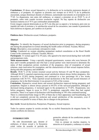 Revista desexología 2021; 10(2) 58
Conclusiones: El deseo sexual hipoactivo y la disfunción en la excitación mejoraron durante el
embarazo y el postparto. El orgasmo se presenta casi siempre en el 64.52 % de la población
encuestada, aunque disminuyó durante el embarazo, aumentando nuevamente en el postparto en el
77.42. La dispareunia, rara antes del embarazo, se empezó a presentar en un 29.03 % en el
postparto, sobre todo cuando tuvieron resolución vaginal. No hay reporte de disfunción con
lactancia materna en el 74 % que continuaban amamantando.
Existe imagen corporal deteriorada en un 50 % de ellas por su aspecto y la lactancia, pero esto no
impidió del todo el erotismo y la satisfacción sexual de los encuentros, aun cuando la penetración
fuera dolorosa en algunas, por cambios en el periné.
Palabras clave: Disfunción sexual, Embarazo, postparto.
Abstract
Objective: To identify the frequency of sexual dysfunction prior to pregnancy, during pregnancy
and during the puerperium in women attending the health center of Ekmul, Yucatan, Mexico.
Design: Descriptive, cross-sectional, retrospective study.
Setting: Conducted on women attending postpartum medical consultation at the Rural Health
Center in the community of Ekmul, Yucatan, Mexico.
Participants: 31 women aged 15 to 39 years, who agreed to be interviewed during their well-child
and postpartum visits.
Main measurements: Using a specially designed questionnaire, women who were between 20
days and 6 months postpartum and who had a sexual partner were interviewed to determine the
status of their postpartum period, resolution of the pregnancy, time of resumption of sexual
relations, main motivation for resumption, and the characteristics of their sexual response before,
during and after pregnancy and childbirth.
Results: 58.06 % of the women resumed sexual activity between 43 and 90 days postpartum.
Although 80.64 % reported experiencing sexual satisfaction almost always before pregnancy, this
decreased to 32.26% during pregnancy and continued in a low percentage for a few weeks
postpartum with 38.71%. None reported sexual dysfunction in the first and second trimesters of
pregnancy, but in the third trimester it was present in 9.6% of the women.
Conclusions: Hypoactive sexual desire and arousal dysfunction improved during pregnancy and
postpartum. Orgasm is almost always present in 64.52% of the surveyed population, although it
decreased during pregnancy, it increased again in the postpartum in 77.42%. Dyspareunia, rare
before pregnancy, began to occur in 29.03 % postpartum, especially when they had vaginal
resolution. There is no report of dysfunction with breastfeeding in 74% who continued nursing.
There is a deteriorated body image in 50% of them due to their appearance and breastfeeding, but
it did not completely prevent the eroticism and sexual satisfaction of the encounters, even if
penetration was painful in some of them, due to changes in the perineum.
Key words: Sexual dysfunction, Puerperium, Pregnancy, Sexual response.
Todos los autores aceptan la versión enviada. No se recibió financiación de ninguna fuente. No
existen conflictos de intereses.
INTRODUCCIÓN
Ha sido documentado que, durante el
embarazo, el deseo sexual y la frecuencia
coital varían de acuerdo al período de
gestación, además de las condiciones propias
de cada mujer (1).
Esto es, porque en muchas mujeres, la
atención en el posparto y embarazo se enfoca
 