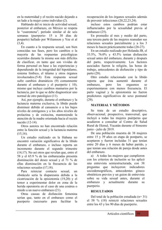 Artículos científicos 59
en la maternidad y el recién nacido dejando a
un lado a la mujer como individuo (2).
Hablando del re inicio de actividad sexual,
posterior al embarazo, en México se respeta
la “cuarentena”, período similar al de seis
semanas (puerperio- 15 a 30 días de
posparto) hallado por Wiliamson y Yee et al
(3,4).
En cuanto a la respuesta sexual, son bien
conocidas sus fases, pero los cambios o la
mayoría de las respuestas psicológicas
ocurridos durante la misma son más difíciles
de clasificar, en tanto que son vividas de
forma personal en base a las experiencias y
dependiendo de la integridad del hipotálamo,
sistema límbico, el tálamo y otros órganos
involucrados.(5-8) Esta respuesta sexual
sufre cambios dramáticos (9) comunmente
durante el embarazo y el puerperio ( 10),
mismo que incluye cambios mamarios por la
lactancia, por lo que se debe diagnosticar uno
normal de otro patológico (11).
Así, por ejemplo, durante el embarazo y la
lactancia materna exclusiva, la libido puede
disminuir debido al cansancio o a los bajos
niveles de estrógenos y a los altos niveles de
prolactina y de oxitocina, manteniendo la
atención de la madre orientada hacia el recién
nacido (12-14).
Otros autores no han encontrado relación
entre la función sexual y la lactancia materna
(15,16).
Un estudio realizado en la Habana no
encontró variación significativa de la libido
durante el embarazo, e incluso reporta un
incremento durante el segundo trimestre
(14,17). No así otros que revelan que, entre el
58 y el 65.9 % de las embarazadas presenta
disminución del deseo sexual y el 71 % de
ellas disminución en la frecuencia de las
relaciones sexuales (17,18).
Para reiniciar contacto sexual, un
obstáculo sería la dispareunia debida a la
cicatrización de la episiotomía (19,20) y el
temor a experimentar dolor en zona de la
herida operatoria en el caso de una cesárea o
miedo a un nuevo embarazo (21).
Otras causas de disfunción femenina
serían que, tanto en el embarazo como el
puerperio (necesario para facilitar la
recuperación de los órganos sexuales además
de prevenir infecciones (20,22,23,24).
incluso estos cambios podrían estar
influenciados por la sexualidad previa al
embarazo (25).
En promedio al mes y medio del parto,
una tercera parte de las mujeres reanudan sus
relaciones sexuales parcialmente y a los 3
meses lo hacen prácticamente todas (26-27).
En un estudio realizado por Holanda JB, el
33.5%, 76.0% y 43.5% tenían disfunción
sexual antes del embarazo, durante y después
del parto, respectivamente. Los factores
asociados fueron la religión, las horas de
trabajo, antecedentes de disfunción y tipo de
parto (28).
Otro estudio relacionado con la libido
reporta que ésta aumentó durante el
embarazo, pero los orgasmos se
experimentaron con menos frecuencia. El
parto vaginal y la episiotomía no fueron
predictores significativos de sexo postnatal
(29).
MATERIAL Y MÉTODOS
Se trata de un estudio descriptivo,
observacional, prospectivo, transversal, que
incluyó a todas las mujeres puérperas que
acudieron a consultar al Centro de Salud
Rural de Ekmul, Yucatán durante el bimestre
junio - julio de 2019.
De una población muestra de 38 mujeres
entre 15 y 39 años en etapa de postparto, se
aceptaron y fueron incluidas 31 que tenían
entre 20 días y 6 meses de haber parido, y
que tenían una relación de pareja desde antes
del embarazo.
a) A todas las mujeres que cumplieron
con los criterios de inclusión se les aplicó
una entrevista semiestructurada, con 38
preguntas que incluyeron: indicadores
sociodemográficos, antecedentes gineco
obstétricos previos y un guion de entrevista
sobre su vida sexual antes, durante el
embarazo y actualmente durante su
puerperio.
RESULTADOS
Del total de la población estudiada (n= 31)
el 58 % (18) reinició relaciones sexuales
entre los 43 y los 90 días de puerperio.
 