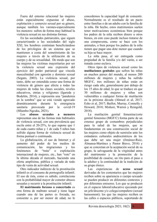 Revista desexología 2021; 10(2) 6
Fuera del entorno relacional las mujeres
están especialmente expuestas al abuso,
explotación y comercio sexual por su género,
aunque también los varones-especialmente
los menores- sufren de forma muy habitual la
violencia sexual en sus distintas formas.
En las sociedades patriarcales, que siguen
caracterizando a las sociedades del siglo
XXI, los hombres continúan beneficiándose
de los privilegios de un sistema que se
mantienen a costa del sometimiento de las
mujeres a través de la utilización de su
cuerpo y de su sexualidad. De modo que son
las mujeres las víctimas mayoritarias por ser
la violencia sexual una expresión del
ejercicio del poder patriarcal que vincula
masculinidad con agresión y dominio sexual
(Segato, 2003). La violencia sexual, por
tanto, debe ser entendida como una forma de
violencia de género que afecta a todas las
mujeres de todas las clases sociales, niveles
educativos, etnias y religiones (Igareda y
Bodelón, 2014), y representa una “pandemia
en la sombra” que se está viendo agravado
dramáticamente durante la emergencia
sanitaria provocada por la covid-19
(Mlambo-Ngcuka, 2021).
Los abusos sexuales a menores
representan una de las formas más habituales
de violencia sexual, con una prevalencia que
oscila entre el 20-25%, lo que supone que 1
de cada cuatro niñas y 1 de cada 5 niños han
sufrido alguna forma de violencia sexual de
forma puntual o continuada.
La globalización, el uso de Internet y el
aumento del poder de los medios de
comunicación, las migraciones y los
fenómenos de “trata” o explotación
internacional de mujeres, etc., han “roto” en
la última década el mercado, haciendo una
oferta amplísima, pública y variada de todo
tipo de venta de actividad sexual.
Otro indicador indirecto de la prostitución
infantil es el consumo de pornografía infantil.
El uso de ésta, como es sabido, correlaciona
con la probabilidad mayor de cometer abusos
sexuales y recurrir a la prostitución infantil.
El matrimonio forzoso o concertado es
otra forma de maltrato sexual y tiene lugar
cuando una de las partes es forzada, no
consiente o, por ser menor de edad, no le
concedemos la capacidad legal de consentir.
Normalmente es el resultado de un pacto
entre familias o de un adulto con la familia de
la niña. De hecho, estos matrimonios suelen
tener motivaciones económicas bien porque
los padres de la niña reciben dinero u otros
bienes, en este caso puede incluso tratarse de
una compraventa, como se hace con los
animales, o bien porque los padres de la niña
tienen que pagar una dote menor que cuando
su hija se hace mayor.
La niña pasa, al ser entregada como
propiedad de la familia y/o del varón, a ser
tratada como esclava.
Otros tipos de violencia sexual como las
mutilaciones genitales que sufren las niñas
en muchos países del mundo, al menos 200
millones de mujeres y niñas ha sufrido
MGF/C, tres millones de niñas están en
riesgo cada año, generalmente por debajo de
los 15 años de edad, lo que se traduce en que
30 millones de mujeres y niñas son
vulnerables a cualquier forma de mutilación
en la próxima década (Ahmed et al, 2017;
Esho et al, 2017; Baillot, Murray, Connelly y
Howard, 2018; Mishori, Warren y Reingold,
2018).
La mutilación genital femenina/corte
genital femenino (MGF/C) forma parte de un
extenso grupo de costumbres perjudiciales
para la salud de las mujeres, que se
fundamentan en una construcción social de
las mujeres como objeto de sumisión ante los
estándares culturales androcéntricos de los
que debe ser una mujer (Jiménez-Ruiz,
Almansa-Martínez y Pastor Bravo, 2016) y
que se concretan en la aceptación social de su
grupo, la salvaguarda de la virginidad antes
del matrimonio y la promoción de la
posibilidad de casarse, un rito para el paso a
la adultez y la continuidad de la tradición de
su grupo étnico.
Las experiencias de acoso sexual
derivadas de los comentarios que las mujeres
reciben sobre su apariencia o cuerpo sexuado
se pueden producir en diferentes contextos y
por diferentes emisores. Los que se producen
en el espacio laboral/educativo ejecutado por
un jefe/docente y/o colega/compañero (sexual
harassment); los que las mujeres reciben en
las calles o espacios públicos, soportando de
 