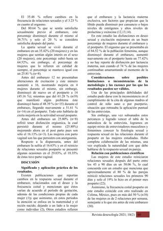 Revista desexología 2021; 10(2) 60
El 35.48 % refiere cambios en la
frecuencia de relaciones sexuales y el 3.23 %
en cuanto al orgasmo.
Del 80.64 % que se sentía satisfecha
sexualmente previo al embarazo, este
porcentaje disminuyó durante el mismo al
38.71% y solo el 20 % se considera
satisfecha después del parto.
La apatía sexual se vivió durante el
embarazo en un 35.42% (20 mujeres) y en las
mujeres que sentían algún interés en el sexo
(20 mujeres), este porcentaje subió hasta un
64.52%, sin embargo, el porcentaje de
mujeres que lo refieren en calidad de
siempre, el porcentaje se mantuvo igual con
un 25.81 % (n=8).
Antes del embarazo 12 no presentaban
alteraciones de excitación y este número
aumentó a 16, mostrando mejoría en 4
mujeres durante el mismo, sin embargo,
disminuyó de nuevo en el postparto a 14
(45.16 %); mientras que del 61.28 % (n19)
que manifestó algún problema éste
disminuyó hasta el 48.39 % (n=15) durante el
embarazo, llegando nuevamente a 51.61 %
(n=16) en el postparto. Todo esto hablaría de
cierta mejoría en la actividad sexual posparto.
Antes del embarazo un 25.80% (n=8)
refirió tener disfunción orgásmica, la cual
persistió durante el mismo (25.80%)
mejorando ahora en el post parto pues son
sólo el 16.13% (n=3). Las mujeres con parto
vaginal son las que persisten con anorgasmia.
Respecto a la dispareunia, antes del
embarazo la sufría el 16.63% y en el reinicio
de relaciones sexuales postparto se presentó
algunas ocasiones en el 29.03%, el 19.35%
de éstas tuvo parto vaginal.
DISCUSIÓN
Significado y aplicación práctica de los
resultados.
Existen publicaciones que reportan
cambios en la respuesta sexual durante el
embarazo, relacionados con el deseo y la
frecuencia coital y mencionan que éstos
varían de acuerdo al período de gestación,
además de las condiciones propias de cada
mujer (1)y que asimismo, en estos períodos
la atención se enfoca en la maternidad y el
recién nacido, dejando a un lado a la mujer
como individuo (2). Otros estudios refieren
que el embarazo y la lactancia materna
exclusiva, son factores que propician que la
libido pueda disminuir por cansancio o bajos
niveles de estrógenos y altos niveles de
prolactina y oxitocina (12,13,14).
En este estudio las disfunciones en deseo
sexual y excitación mejoraron en un buen
porcentaje de mujeres durante el embarazo y
el postparto. El orgasmo que se presentaba en
el 64.52 % de la población femenina, aunque
disminuyó durante el embarazo, aumentó
nuevamente en el postparto hasta un 77.42%
y no hay reporte de disfunción por lactancia
materna, aun cuando el 74 % de las mujeres
continuaban amamantando al momento de la
entrevista.
Consideraciones sobre posibles
limitaciones o inconsistencias de la
metodología y las razones por las que los
resultados pueden ser válidos.
Una de las principales debilidades del
estudio pudo darse con la inconsistencia en el
cumplimiento de la cita de algunas madres al
control de niño sano o por puerperio,
situación que retrasaba la aplicación puntual
de las entrevistas.
Sin embargo, una vez subsanados estos
percances y logrado vencer el tabú de la
naturaleza de la entrevista, logramos en
equipo mixto de entrevistadores masculinos y
femeninos conocer la fisiología sexual y
respuesta sexual en las relaciones durante el
posparto en las mujeres estudiadas. Hubo
completa colaboración de las mismas, una
vez explicada la naturalidad con que debe
hablarse de la respuesta sexual en pareja.
Relación con publicaciones científicas
Las mujeres de este estudio reiniciaron
relaciones sexuales después del parto entre
los 43 a 90 días en un 58.06 %, lo cual
concuerda con un estudio que menciona que
aproximadamente el 80 % de las parejas
reinició relaciones sexuales los primeros 90
días y solo el 19% lo hizo en el primer mes
posparto (22).
Asimismo, la frecuencia coital posparto en
este estudio coincide con otro realizado en
Colima, México, pues en más del 50 % (n18)
de las mujeres es de 2 relaciones por semana,
semejante a lo que era antes de este embarazo
(30).
 