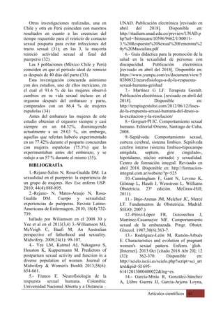 Artículos científicos 61
Otras investigaciones realizadas, una en
Chile y otra en Perú coinciden con nuestros
resultados en cuanto a las creencias del
tiempo requerido para el reinicio de contacto
sexual posparto para evitar infecciones del
tracto sexual (31); en los 3, la mayoría
reinició actividad sexual al final del
puerperio (32).
Las 3 poblaciones (México Chile y Perú)
coinciden en que el período ideal de reinicio
es después de 40 días del parto (33).
Esta investigación concuerda asimismo
con dos estudios, uno de ellos mexicano, en
el cual el 91.6 % de las mujeres observó
cambios en su vida sexual incluso en el
orgasmo después del embarazo y parto,
comparados con un 86.4 % de mujeres
españolas (34)
Antes del embarazo las mujeres de este
estudio obtenían el orgasmo siempre y casi
siempre en un 64.52%, disminuyendo
actualmente a un 29.03 %, sin embargo,
aquellas que referían haberlo experimentado
en un 77.42% durante el posparto concuerdan
con mujeres españolas (75.3%) que lo
experimentaban antes del embarazo, y se
redujo a un 57 % durante el mismo (35).
BIBLIOGRAFÍA
1.-Rejane-Salim N, Rosa-Gualda DM. La
sexualidad en el puerperio: la experiencia de
un grupo de mujeres. Rev Esc enferm USP.
2010; 44(4):888-895.
2.-Rejane- N, Matos-Araujo N, Rosa-
Gualda DM. Cuerpo y sexualidad:
experiencias de puérperas. Revista Latino-
Americana de Enfermagem. 2010; 18(4):732-
739.
hallado por Wiliamson en el 2008 30 y
Yee et al en el 2013(3,4) 3.-Williamson MJ,
McVeigh C, Baafi M, An Australian
perspective of fatherhood and sexuality.
Midwifery. 2008;24(1): 99-107.
4.- Yee LM, Kaimal AJ, Nakagawa S,
Houston K, Kuppermann M. Predictors of
postpartum sexual activity and function in a
diverse population of women. Journal of
Midwifery & Women's Health 2013;58(6):
654-661.
5.- Franco E. Neurofisiología de la
respuesta sexual humana. Colombia:
Universidad Nacional Abierta y a Distancia –
UNAD. Publicación electrónica [revisado en
abril del 2018]. Disponible en:
http://stadium.unad.edu.co/preview/UNAD.p
hp?url=/bitstream/10596/9462/1/80011-
3.%20Respuesta%20Sexual%20Femenina%2
0y%20Masculina.pdf
6.- Guía didáctica para la promoción de la
salud en la sexualidad de personas con
discapacidad. Publicación electrónica
[revisado en abril del 2018]. Disponible en:
https://www.yumpu.com/es/document/view/5
0280832/neurofisiologa-a-de-la-respuesta-
sexual-humana-geishad
7.- Martínez G LF. Terapista Gestalt.
Publicación electrónica. [revisado en abril del
2018]. Disponible en:
http://terapiagestaltsi.com/2012/06/12/fases-
de-la-respuesta-sexual-humana-del-deseo-a-
la-excitacion-y-la-resolucion/
8.- Gorguet-PI IC. Comportamiento sexual
humano. Editorial Oriente, Santiago de Cuba,
2008.
9.-Sepúlveda. Comportamiento sexual,
corteza cerebral, sistema límbico. Sepúlveda
cerebro interno (sistema límbico-hipocampo
amígdala, septum, giro cingulado-,
hipotálamo, núcleo estriado) y sexualidad.
Centro de formación integral. Revisado en
abril 2018. Disponible en: http://formacion-
integral.com.ar/website/?p=525
10.-Cunningham F, Gant N, Leveno K,
Gilstrap L, Hauth J, Wenstrom L. Williams
Obstetricia. 23ª edición. McGraw-Hill;
2011).
11.- Bajo-Arenas JM, Melchor JC, Mercé
LT. Fundamentos de Obstetricia. Madrid:
SEGO; 2007.)
12.-Pérez-López FR, Goicoechea J,
Martínez-Casamayor MF. Comportamiento
sexual de la embarazada. Progr. Obstet.
Ginecol. 1987;30(6):363-7.
13.- Rodríguez-León M, Ramón-Arbués
E. Characteristics and evolution of pregnant
women's sexual pattern. Enferm. glob.
[Internet]. 2013 Oct [citado 2018 Abr 20]; 12
(32): 362-370. Disponible en:
http://scielo.isciii.es/scielo.php?script=sci_art
text&pid=S1695-
61412013000400022&lng=es.
14.- García-Mirás R, González-Sánchez
A, Llibre Guerra JJ, García-Arjona Loyna,
 