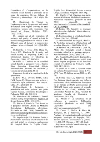 Revista desexología 2021; 10(2) 62
Perera-Boza O. Comportamiento de la
conducta sexual durante el embarazo en un
grupo de puérperas. Revista Cubana de
Obstetricia y Ginecología. 2015; 41(1): 39-
49.
15.- Chayachinda C, Titapant V,
Ungkanungdecha A. Dyspareunia and sexual
dysfunction after vaginal delivery in Thai
primiparous women with episiotomy. The
Journal of Sexual Medicine. 2015;
12(5):1275-82.
16.- Laganà AS et al. Evaluation of
recovery and quality of sexual activity in
women during postpartum in relation to the
different mode of delivery: a retrospective
analysis. Minerva Ginecol. 2015;67(4):315-
20. )
17.-Bartellas E, Crane JMG, Daley M,
Bennett KA, Hutchens D. Sexuality and
sexual activity in pregnancy. BJOG: An
International Journal of Obstetrics &
Gynecology, 2000; 107: 964-968.)
18.-Levin A. Cambios en la actividad
sexual durante la gestación (Tesis). Buenos
Aires Argentina: Universidad Abierta
Interamericana, Facultad de Medicina y
Ciencias de la Salud; 2012. 58 p.)
dispareunia debida a la cicatrización de la
episiotomía
19.-Silva NLS, Oliveira SMJV, Silva
FMB, Santos JO. Dispareunia, dor perineal e
cicatrização após episiotomía. Rev. enferm.
UERJ. 2013;21(2):216-20.
20.-Cruz-Maroto E. Incidencia y
prevalencia del dolor perineal post parto
vaginal. Reduca, Enfermería, Fisioterapia y
Podología. 2009;1(2): 369-382.)
21.- Grudzinkas JG, Atkinson L. Sexual
function during the puerperium. Archives of
Sexual Behavior. 1984;13(1):85-91.)
22.- Sánchez S, Casado M. Vida Sexual en
el postparto. Instituto Chileno de Medicina
Reproductva. Publicación electrónica.
[Revisado en abril 2018] Disponible en:
http://www.icmer.org/documentos/lactancia/s
ex_en_postparto.pdf
23.- Angulo-Seijas CM. Factores físicos y
psicosociales asociados con el reinicio de la
actividad coital en primíparas adolescentes
del Hospital Belén de Trujillo (Tesis).
Trujillo Perú: Universidad Privada Antenor
Orrego, Escuela de Postgrado; 2015. 39 p.
24.- Díaz S. (s/f a). El periodo post-parto.
Instituto Chileno de Medicina Reproductiva.
Publicación electrónica. [revisado en abril
2018] disponible en:
http://www.unicef.cl/lactancia/docs/mod04/P
OST-PARTO.pdf
25.-Perkins RP. Sexuality in pregnacy:
what determines behavior? Obstet Gynecol.
1982;59:189-98.
26.-Enciclopedia de la sexualidad. España:
Océano 1996; Vol. 3,333-342
27.-Williamson MJ, McVeigh C, Baafi M,
An Australian perspective of fatherhood and
sexuality. Midwifery. 2008;24(1): 99-107.
28.-Holanda JB, Abuchaim ES, Coca KP,
Abrão AC. Disfunção sexual e fatores
associados relatados no período pós-parto.
Acta Paul Enferm. 2014; 27(6):573-8.
29.- Rogers RG, Borders N, Leeman LM,
Albers LL. Does spontaneous genital tract
trauma impact postpartum sexual function?
Journal of Midwifery & Women’s Health.
2009; 54(2):98-103.
30.-Moral de la Rubia J. Estudios sobre
las Culturas Contemporáneas Época II. Vol.
XVII. Núm. 33, Colima, verano 2011, pp. 45-
76)
31.-Correa- Díaz LD, Sepúlveda- Cofré
DA. Factores biopsicosociales que influyen
en el retorno a la actividad sexual de mujeres
en el período postparto pertenecientes al
CESFAM Castro Alto, durante el segundo
semestre del 2013 (Tesis). Valdivia Chile:
Universidad Austral de Chile, Facultad de
Medicina, Escuela de Obstetricia y
Puericultura; 2013. 87 p
32.- Molero F. La sexualidad en el
embarazo y puerperio. Publicación
electrónica. [Revisado en abril 2018]
Disponible en:
http//:www.aeem.es/noticias/103.
33.- Castro, E., Muñoz, S., Plaza, G.,
Rodríguez, M. y Sepúlveda, L. (2006).
Prácticas y creencias tradicionales en torno al
puerperio, Municipio de Popayán, 2005.
Revista Infancia, adolescencia y familia.
1(1), 141-152. Obtenido el 02/11/18, desde
http://www.revistaiaf.abacolombia.org.co/
es/pdf/v1n1/v1n1_7.pdf
 