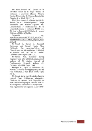 Artículos científicos 63
34.- Soria Becerril BC. Estudio de la
actividad sexual de la mujer durante el
embarazo y puerperio (Tesis). Almería
España: Universidad de Almería, Facultad de
Ciencias de la Salud; 2012. 71 p.
35.- Piñero Navero S, Alarcos Merinio G,
Arenas Orta MT, Jiménez Iglesas V, Ortega
Ballesteros EM, Ramiro Figueroa MJ.
Características y modificaciones de la
sexualidad durante el embarazo. NURE Inv.
(Revista en Internet) 2011(fecha de acceso
28-febrero-2019); 8(50):11 p.
Disponible en:
http://www.fuden.es/FICHEROS_ADMINIST
RADOR/ORIGINAL/NURE50_original_modi
fisex.pdf
36.-Morof D, Barret G. Postnatal
Depression and Sexual Health After
Childbirth. The AmericanCollege of
Obstetricians and Gynecologists. Published
by Elsevier. vol. 102, no. 6. London.
December 2003. Pages 1318-1325.
37.-Kirsten Von. Sexuality during
pregnancy and after childbirthAmetacontent
analysis of 59 studies. Journal of
Psychosomatic Research Volume 47.
Germany. July 1999. Pages 27-49.
38.-Byrd JE1, Hyde JS, DeLamater JD,
Plant EA. Sexuality during pregnancy and the
year postpartum. J Fam Pract. 1998; 47(4):
305-8.
39.-Brenda de la Luz Hernández.Reporte
especial, Sexo. Publicación electrónica.
Publicado en octubre 2018.Disponible en
https://www.huffingtonpost.com.mx/2018/10
/02/anorgasmia-femenina-o-la-incapacidad-
para-experimentar-un-orgasmo_a_23547841/
 