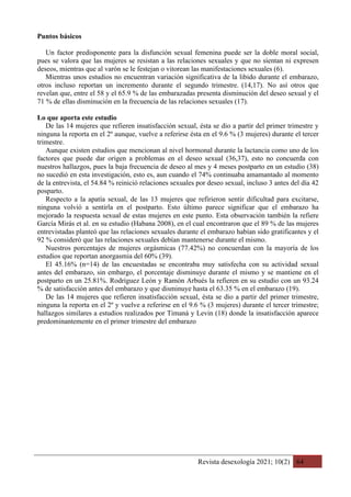 Revista desexología 2021; 10(2) 64
Puntos básicos
Un factor predisponente para la disfunción sexual femenina puede ser la doble moral social,
pues se valora que las mujeres se resistan a las relaciones sexuales y que no sientan ni expresen
deseos, mientras que al varón se le festejan o vitorean las manifestaciones sexuales (6).
Mientras unos estudios no encuentran variación significativa de la libido durante el embarazo,
otros incluso reportan un incremento durante el segundo trimestre. (14,17). No así otros que
revelan que, entre el 58 y el 65.9 % de las embarazadas presenta disminución del deseo sexual y el
71 % de ellas disminución en la frecuencia de las relaciones sexuales (17).
Lo que aporta este estudio
De las 14 mujeres que refieren insatisfacción sexual, ésta se dio a partir del primer trimestre y
ninguna la reporta en el 2º aunque, vuelve a referirse ésta en el 9.6 % (3 mujeres) durante el tercer
trimestre.
Aunque existen estudios que mencionan al nivel hormonal durante la lactancia como uno de los
factores que puede dar origen a problemas en el deseo sexual (36,37), esto no concuerda con
nuestros hallazgos, pues la baja frecuencia de deseo al mes y 4 meses postparto en un estudio (38)
no sucedió en esta investigación, esto es, aun cuando el 74% continuaba amamantado al momento
de la entrevista, el 54.84 % reinició relaciones sexuales por deseo sexual, incluso 3 antes del día 42
posparto.
Respecto a la apatía sexual, de las 13 mujeres que refirieron sentir dificultad para excitarse,
ninguna volvió a sentirla en el postparto. Esto último parece significar que el embarazo ha
mejorado la respuesta sexual de estas mujeres en este punto. Esta observación también la refiere
García Mirás et al. en su estudio (Habana 2008), en el cual encontraron que el 89 % de las mujeres
entrevistadas planteó que las relaciones sexuales durante el embarazo habían sido gratificantes y el
92 % consideró que las relaciones sexuales debían mantenerse durante el mismo.
Nuestros porcentajes de mujeres orgásmicas (77.42%) no concuerdan con la mayoría de los
estudios que reportan anorgasmia del 60% (39).
El 45.16% (n=14) de las encuestadas se encontraba muy satisfecha con su actividad sexual
antes del embarazo, sin embargo, el porcentaje disminuye durante el mismo y se mantiene en el
postparto en un 25.81%. Rodríguez León y Ramón Arbués la refieren en su estudio con un 93.24
% de satisfacción antes del embarazo y que disminuye hasta el 63.35 % en el embarazo (19).
De las 14 mujeres que refieren insatisfacción sexual, ésta se dio a partir del primer trimestre,
ninguna la reporta en el 2º y vuelve a referirse en el 9.6 % (3 mujeres) durante el tercer trimestre;
hallazgos similares a estudios realizados por Timaná y Levin (18) donde la insatisfacción aparece
predominantemente en el primer trimestre del embarazo
 