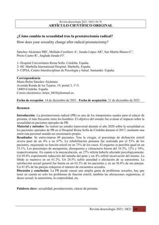 Revista desexología 2021; 10(2) 66
Revista desexología 2021; 10(2): 66-76
ARTÍCULO CIENTÍFICO ORIGINAL
¿Cómo cambia tu sexualidad tras la prostatectomía radical?
How does your sexuality change after radical prostatectomy?
Sánchez Alcántara MB1
, Mellado Castillero A1
, Jurado López AR2
, San Martín Blanco C3
,
Prieto Castro R1
, Anglada Jurado FJ1
.
1- Hospital Universitario Reina Sofía. Córdoba. España.
2- HC Marbella International Hospital. Marbella. España.
3- CIPSA, Centro Interdisciplinar de Psicología y Salud. Santander. España.
Correspondencia
María Belén Sánchez Alcántara
Avenida Ronda de los Tejares, 19, portal 3, 1º-5.
14005-Córdoba. España.
Correo electrónico: belen_0410@hotmail.es
Fecha de recepción: 14 de diciembre de 2021. Fecha de aceptación: 21 de diciembre de 2021
Resumen
Introducción: La prostatectomía radical (PR) es uno de los tratamientos usados para el cáncer de
próstata, el más frecuente entre los hombres. El objetivo del estudio fue evaluar el impacto sobre la
sexualidad en pacientes operados de PR.
Material y métodos: Se realizó un estudio transversal durante el año 2020 sobre la sexualidad en
los pacientes operados de PR en el Hospital Reina Sofía de Córdoba durante el 2017, mediante una
entrevista personal usando un cuestionario propio.
Resultados: Se entrevistaron 49 pacientes. Tras la cirugía, el porcentaje de disfunción eréctil
severa pasó de un 4% a un 67%. La rehabilitación peneana fue realizada por el 53% de los
pacientes, mejorando su función eréctil en un 73% de los casos. El orgasmo se percibía igual en un
53.1%. Los porcentajes de anorgasmia, disorgasmia y climacturia fueron del 16.3%, 12% y 34%,
respectivamente. En cuanto a la aneyaculación, un 27% refería haberle afectado psicológicamente.
Un 69.4% experimentó reducción del tamaño del pene y un 4% refirió incurvación del mismo. La
libido se mantuvo en un 61.2%. Un 24.5% sufrió ansiedad o afectación de su autoestima. La
satisfacción sexual general fue buena en un 63.3% de los pacientes y en un 56.8% de sus parejas.
Un 81.8% de las parejas redujeron el número de encuentros sexuales.
Discusión y conclusión: La PR puede causar una amplia gama de problemas sexuales, hay que
tener en cuenta no solo los problemas de función eréctil, también las alteraciones orgásmicas, el
deseo sexual, la autoestima, la corporalidad, etc.
Palabras clave: sexualidad, prostatectomía, cáncer de próstata.
 