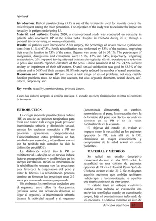 Artículos científicos 67
Abstract
Introduction: Radical prostatectomy (RP) is one of the treatments used for prostate cancer, the
most frequent among the male population. The objective of the study was to evaluate the impact on
sexuality in patients undergoing RP.
Material and methods: During 2020, a cross-sectional study was conducted on sexuality in
patients who underwent RP at the Reina Sofía Hospital in Córdoba during 2017, through a
personal interview using an own questionnaire.
Results: 49 patients were interviewed. After surgery, the percentage of severe erectile dysfunction
went from 4.1% to 67.3%. Penile rehabilitation was performed by 53% of the patients, improving
their erectile function in 73% of the cases. Orgasm was preserved by 53.1%. The percentages of
anorgasmia, disorgasmia and climacturia were 16.3%, 12% and 34%, respectively. Regarding
anejaculation, 27% reported having affected them psychologically. 69.4% experienced a reduction
in penis size and 4% reported curvature of the penis. Libido remained at 61.2%. 24.5% suffered
anxiety or impairment of their self-esteem. Overall sexual satisfaction was good in 63.3% of the
patients and in 56.8% of their partners. 81.8% of couples reduced the number of sexual encounters.
Discussion and conclusion: RP can cause a wide range of sexual problems, not only erectile
function problems must be taken into account, but also orgasmic disorders, sexual desire, self-
esteem, corporality, etc.
Key words: sexuality, prostatectomy, prostate cancer.
Todos los autores aceptan la versión enviada. El estudio no tiene financiación externa ni conflicto
de intereses.
INTRODUCCIÓN
La cirugía mediante prostatectomía radical
(PR) es una de las opciones terapéuticas para
tratar este tumor. Esta cirugía puede provocar
incontinencia urinaria y disfunción sexual,
además los pacientes sometidos a PR no
presentan eyaculación (aneyaculación).
Tradicionalmente, estos problemas se han
estudiado por separado, y el problema sexual
que ha recibido más atención ha sido la
disfunción eréctil (DE).
La disfunción eréctil tras la PR es
multifactorial. La lesión de los nervios induce
factores proapoptósicos y profibróticos en los
cuerpos cavernosos. De ahí la importancia de
la rehabilitación peneana con las erecciones
para favorecer la oxigenación del pene y
evitar la fibrosis. La rehabilitación peneana
consiste en fomentar las erecciones unas 2-3
veces por semana de manera programada.
Sin embargo, los problemas asociados con
el orgasmo, entre ellos la disorgasmia,
(definida como una sensación dolorosa al
llegar al orgasmo), la incontinencia urinaria
durante la actividad sexual y el orgasmo
(denominada climacturia), los cambios
sensoriales en el pene, la aneyaculación y la
deformidad del pene son efectos secundarios
comunes en la PR y no se tratan
habitualmente en la consulta.
El objetivo del estudio es evaluar el
impacto sobre la sexualidad en los pacientes
operados de PR, más allá de la DE,
obteniendo un mayor conocimiento y
comprensión de la salud sexual en estos
pacientes.
MATERIAL Y MÉTODOS
Se realizó un estudio descriptivo
transversal durante el año 2020 sobre la
sexualidad en una cohorte de pacientes
operados de PR en el Hospital Reina Sofía de
Córdoba durante el año 2017. Se excluyeron
aquellos pacientes que también recibieron
radioterapia u hormonoterapia, o aquellos
que fueron derivados de otro centro.
El estudio tuvo un enfoque cualitativo
usando como método de evaluación una
entrevista sexológica usando un cuestionario
propio, bajo el consentimiento informado de
los pacientes. El estudio comenzó en julio de
 