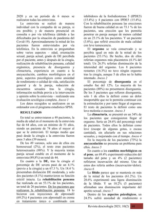 Revista desexología 2021; 10(2) 68
2020 y en un periodo de 6 meses se
realizaron todas las entrevistas.
La entrevista se realizó de manera
individual con la compañía de su pareja, si
era posible; y de manera presencial en
consulta o por vía telefónica (debido a las
dificultades por la situación de pandemia del
Covid-19). Aproximadamente la mitad de los
pacientes fueron entrevistados por vía
telefónica. En la entrevista se preguntaban
sobre varios aspectos – edad, orientación
sexual, pareja actual, grado de DE percibida
por el paciente, antes y después de la cirugía,
realización de rehabilitación peneana, calidad
orgásmica, presencia de disorgasmia y
climacturia, experiencia en cuanto a la
aneyaculación, cambios morfológicos en el
pene, aspectos psicológicos como ansiedad
de rendimiento o calidad de vida, satisfacción
general y de la pareja, reducción de
encuentros sexuales tras la cirugía,
información recibida previa a la intervención
y opinión sobre la entrevista – realizando una
evaluación sexológica completa. Anexo 1
Los datos recogidos se analizaron en un
ordenador con el programa estadístico SPSS.
RESULTADOS
En total se entrevistaron a 49 pacientes, la
media de edad en el momento de la entrevista
fue de 64 años, con un mínimo de 51 años,
siendo un paciente de 74 años el mayor al
que se le entrevistó. El tiempo medio que
pasó desde la cirugía a la entrevista fueron
unos 3 años (39 meses).
De los 49 varones, solo uno de ellos era
homosexual (2%), el resto eran pacientes
heterosexuales (98%). Y la mayoría tenían
pareja sexual estable en el momento de la
entrevista (89,8%) un total de 44.
En cuanto a la DE, tras la cirugía el
porcentaje de DE severa pasó de un 4.1%
(previo a la cirugía) a un 67.3 %. Un 18.4 %
presentaban disfunción DE moderada, y solo
dos pacientes (4.1%) mantuvieron su función
eréctil intacta. La rehabilitación peneana
fue realizada en un 53.1% de los pacientes,
un total de 26 pacientes. De los pacientes que
realizaron la rehabilitación peneana, 18 lo
hicieron con inyecciones de alprostadil
(69.2%) 4 pacientes con alprostadil en crema
en tratamiento único o combinado con
inhibidores de la fosfodiesterasa 5 (IPDE5)
(15.4%) y 4 pacientes con IPDE5 (15.4%).
Con la rehabilitación peneana las erecciones
fueron de buena calidad en un 73.1 % de los
pacientes, una erección que les permitía
penetrar en pareja aunque de menos calidad
en un 23.1% de los pacientes. Y un paciente
(3.8%), que refirió erección de mala calidad
con leve tumescencia.
El orgasmo se veía conservado y se
percibía igual en más de la mitad de los
pacientes (53.1%). De hecho, dos de ellos
referían orgasmos más placenteros (4.1% del
total). Un 26.5% referían disminución de la
intensidad del orgasmo. Los 8 pacientes
restantes (16.3%) no tuvo ningún orgasmo
tras la cirugía, aunque 5 de ellos no lo había
intentado. Anexo 2
El porcentaje de disorgasmia en el
estudio fue del 12%. La mayoría de los
pacientes (88%) no presentaron disorgasmia.
De los 5 pacientes que refieren disorgasmia,
solo 1 de ellos la definió como un dolor
insoportable que no le permitía continuar con
la estimulación y por tanto llegar al orgasmo.
El resto de pacientes la definió como una
leve molestia o escozor. Anexo 3
La climacturia, se presentó en un 34% de
los pacientes que consiguieron llegar al
orgasmo. Sería un 28.6% del porcentaje total
de pacientes. Todos ellos la definían como
leve (escape de algunas gotas, o escasa
cantidad), sin afectarle en sus relaciones
sexuales, y mejorando con el tiempo. Anexo 4
En la mayoría de los pacientes (73%) la
aneyaculación no presenta un problema para
ellos. Anexo 5
En cuanto a los cambios morfológicos en
el pene, un 69.4% experimentó reducción del
tamaño del pene y un 4% (2 pacientes)
refirieron incurvación del mismo. Uno de
estos dos refería ambos (incurvación+dolor).
Anexo 6
La libido parece que se mantenía en más
de la mitad de los pacientes (61.2%). Un
28.6% experimentó una ligera disminución
de la libido. Y un 10.2% (5 pacientes)
afirmaban una disminución importante del
apetito sexual. Anexo 7
Dentro de los aspectos psicológicos, un
24.5% sufrió ansiedad de rendimiento o
 