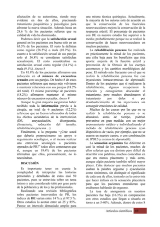 Artículos científicos 69
afectación de su autoestima, siendo muy
evidente en dos de ellos, precisando
tratamiento psiquiátrico y psicológico para
afrontar la nueva situación. Además hasta un
28.6 % de los pacientes refieren que su
calidad de vida ha disminuido.
Podemos decir que la satisfacción sexual
general en los pacientes era buena solo en un
63.3% de los pacientes. El resto la definían
como regular (26.5%) o mala (10.2%). En
cuanto a la satisfacción sexual de sus parejas
solo el 56.8% se consideran satisfechas
sexualmente. El resto consideraban su
satisfacción sexual como regular (34.1%) o
mala (9.1%). Anexo 8
Un 81.8% de los pacientes afirmaron una
reducción en el número de encuentros
sexuales con sus parejas. De hecho 8 de estos
pacientes refirieron que nunca más volvieron
a mantener relaciones con sus parejas (18.2%
del total). El mismo porcentaje de pacientes
(18.2%) afirmaron mantener el mismo
número de encuentros sexuales. Anexo 9
Aunque la gran mayoría aseguraron haber
recibido toda la información previa a la
cirugía; un total de 6 pacientes (12.2%)
refirieron que no fueron informados de todos
los efectos secundarios de la intervención
(DE, aneyaculación, disorgasmia,
climacturia, reducción del tamaño,
rehabilitación peneana…).
Finalmente, a la pregunta “¿Cree usted
que debería proporcionarse un apoyo o
seguimiento sexológico, o al menos realizar
una entrevista sexológica a pacientes
operados de PR?” todos ellos contestaron que
sí, aunque un 18.4% de los pacientes
afirmaban que ellos, personalmente, no lo
necesitaban.
DISCUSIÓN
Es importante tener en cuenta la
complejidad de interpretar las historias
personales y detalladas de estos casi 50
pacientes, pues se entrevista sobre un tema
íntimo y aún considerado tabú por gran parte
de la población y de los y las profesionales.
Realizando una revisión bibliográfica
sobre pacientes intervenidos de PR, los
índices de DE varían entre 14 % y el 97.5 %.
Otros estudios lo acotan entre un 25 y 85%.
Parece un intervalo demasiado amplio para
una misma técnica quirúrgica. Actualmente,
la mayoría de los autores está de acuerdo en
que la conservación de los fascículos
neurovasculares mejora la conservación de la
respuesta eréctil. El porcentaje de pacientes
con DE en nuestro estudio fue superior a la
media; probablemente porque no se realizó la
conservación de haces neurovasculares en
muchos pacientes.
La rehabilitación peneana fue realizada
en prácticamente la mitad de los pacientes,
una cifra baja para los beneficios que ésta
aporta: mejoría de la función eréctil y
prevención de la fibrosis de los cuerpos
cavernosos y los cambios morfológicos del
pene. El método más frecuente con el que se
realizó la rehabilitación peneana fue con
inyecciones intracavernosas de alprostadil.
Dentro de los pacientes que sí realizaron la
rehabilitación, algunos recuperaron la
erección y consiguieron desescalar el
tratamiento, pero muchos abandonaron el
tratamiento por dolor o por
desabastecimiento de las inyecciones sin
conseguir erecciones de calidad.
Muchas de las causas por las que no se
realizó la rehabilitación peneana o se
abandonó antes de tiempo, podrían
prevenirse en gran medida: con un mejor
asesoramiento médico e individualizando el
método de rehabilitación peneana (con
dispositivos de vacío, por ejemplo, que no se
usaron en nuestro centro, o con combinación
de IPDE5 y cremas de alprostadil).
La sensación orgásmica fue diferente en
casi la mitad de los pacientes, muchos de
ellos referían que era distinto pero difícil de
describir con palabras, muchos coincidían en
que era menos placentero y más corto,
aunque algún paciente también refirió mayor
placer. Cabe destacar que muchos pacientes
usaban la palabra orgasmo y eyaculación
como sinónimos, sin distinguir el significado
de cada una de ellas, teniendo en la entrevista
que hacer énfasis en la sensación placentera
para que los pacientes entendieran que
estábamos hablando de orgasmo.
La tasa de anorgasmia en nuestros
pacientes fue baja (16.3%) en comparación
con otros estudios que llegan a situarla en
torno a un 5-40%. Además, dentro de estos 8
 