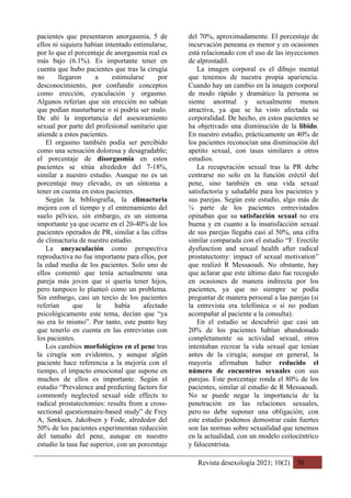 Revista desexología 2021; 10(2) 70
pacientes que presentaron anorgasmia, 5 de
ellos ni siquiera habían intentado estimularse,
por lo que el porcentaje de anorgasmia real es
más bajo (6.1%). Es importante tener en
cuenta que hubo pacientes que tras la cirugía
no llegaron a estimularse por
desconocimiento, por confundir conceptos
como erección, eyaculación y orgasmo.
Algunos referían que sin erección no sabían
que podían masturbarse o si podría ser malo.
De ahí la importancia del asesoramiento
sexual por parte del profesional sanitario que
atiende a estos pacientes.
El orgasmo también podía ser percibido
como una sensación dolorosa y desagradable;
el porcentaje de disorgasmia en estos
pacientes se sitúa alrededor del 7-18%,
similar a nuestro estudio. Aunque no es un
porcentaje muy elevado, es un síntoma a
tener en cuenta en estos pacientes.
Según la bibliografía, la climacturia
mejora con el tiempo y el entrenamiento del
suelo pélvico, sin embargo, es un síntoma
importante ya que ocurre en el 20-40% de los
pacientes operados de PR, similar a las cifras
de climacturia de nuestro estudio.
La aneyaculación como perspectiva
reproductiva no fue importante para ellos, por
la edad media de los pacientes. Solo uno de
ellos comentó que tenía actualmente una
pareja más joven que sí quería tener hijos,
pero tampoco lo planteó como un problema.
Sin embargo, casi un tercio de los pacientes
referían que le había afectado
psicológicamente este tema, decían que “ya
no era lo mismo”. Por tanto, este punto hay
que tenerlo en cuenta en las entrevistas con
los pacientes.
Los cambios morfológicos en el pene tras
la cirugía son evidentes, y aunque algún
paciente hace referencia a la mejoría con el
tiempo, el impacto emocional que supone en
muchos de ellos es importante. Según el
estudio “Prevalence and predicting factors for
commonly neglected sexual side effects to
radical prostatectomies: results from a cross-
sectional questionnaire-based study” de Frey
A, Sønksen, Jakobsen y Fode, alrededor del
50% de los pacientes experimentan reducción
del tamaño del pene, aunque en nuestro
estudio la tasa fue superior, con un porcentaje
del 70%, aproximadamente. El porcentaje de
incurvación peneana es menor y en ocasiones
está relacionado con el uso de las inyecciones
de alprostadil.
La imagen corporal es el dibujo mental
que tenemos de nuestra propia apariencia.
Cuando hay un cambio en la imagen corporal
de modo rápido y dramático la persona se
siente anormal y sexualmente menos
atractiva, ya que se ha visto afectada su
corporalidad. De hecho, en estos pacientes se
ha objetivado una disminución de la libido.
En nuestro estudio, prácticamente un 40% de
los pacientes reconocían una disminución del
apetito sexual, con tasas similares a otros
estudios.
La recuperación sexual tras la PR debe
centrarse no solo en la función eréctil del
pene, sino también en una vida sexual
satisfactoria y saludable para los pacientes y
sus parejas. Según este estudio, algo más de
¼ parte de los pacientes entrevistados
opinaban que su satisfacción sexual no era
buena y en cuanto a la insatisfacción sexual
de sus parejas llegaba casi al 50%, una cifra
similar comparada con el estudio “F. Erectile
dysfunction and sexual health after radical
prostatectomy: impact of sexual motivation”
que realizó R Messaoudi. No obstante, hay
que aclarar que este último dato fue recogido
en ocasiones de manera indirecta por los
pacientes, ya que no siempre se podía
preguntar de manera personal a las parejas (si
la entrevista era telefónica o si no podían
acompañar al paciente a la consulta).
En el estudio se descubrió que casi un
20% de los pacientes habían abandonado
completamente su actividad sexual, otros
intentaban recrear la vida sexual que tenían
antes de la cirugía; aunque en general, la
mayoría afirmaban haber reducido el
número de encuentros sexuales con sus
parejas. Este porcentaje ronda el 80% de los
pacientes, similar al estudio de R Messaoudi.
No se puede negar la importancia de la
penetración en las relaciones sexuales,
pero no debe suponer una obligación; con
este estudio podemos demostrar cuán fuertes
son las normas sobre sexualidad que tenemos
en la actualidad, con un modelo coitocéntrico
y falocentrista.
 