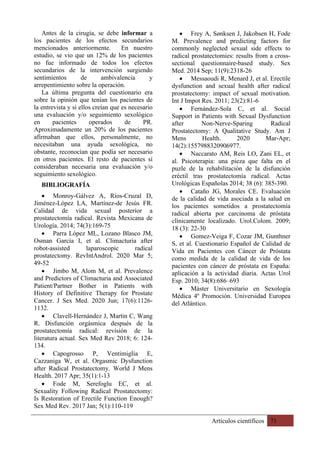 Artículos científicos 71
Antes de la cirugía, se debe informar a
los pacientes de los efectos secundarios
mencionados anteriormente. En nuestro
estudio, se vio que un 12% de los pacientes
no fue informado de todos los efectos
secundarios de la intervención surgiendo
sentimientos de ambivalencia y
arrepentimiento sobre la operación.
La última pregunta del cuestionario era
sobre la opinión que tenían los pacientes de
la entrevista y si ellos creían que es necesario
una evaluación y/o seguimiento sexológico
en pacientes operados de PR.
Aproximadamente un 20% de los pacientes
afirmaban que ellos, personalmente, no
necesitaban una ayuda sexológica, no
obstante, reconocían que podía ser necesario
en otros pacientes. El resto de pacientes sí
consideraban necesaria una evaluación y/o
seguimiento sexológico.
BIBLIOGRAFÍA
• Monroy-Gálvez A, Ríos-Cruzal D,
Jiménez-López LA, Martínez-de Jesús FR.
Calidad de vida sexual posterior a
prostatectomía radical. Revista Mexicana de
Urología. 2014; 74(3):169-75
• Parra López ML, Lozano Blasco JM,
Osman García I, et al. Climacturia after
robot-assisted laparoscopic radical
prostatectomy. RevIntAndrol. 2020 Mar 5;
49-52
• Jimbo M, Alom M, et al. Prevalence
and Predictors of Climacturia and Associated
Patient/Partner Bother in Patients with
History of Definitive Therapy for Prostate
Cancer. J Sex Med. 2020 Jun; 17(6):1126-
1132.
• Clavell-Hernández J, Martin C, Wang
R. Disfunción orgásmica después de la
prostatectomía radical: revisión de la
literatura actual. Sex Med Rev 2018; 6: 124-
134.
• Capogrosso P, Ventimiglia E,
Cazzaniga W, et al. Orgasmic Dysfunction
after Radical Prostatectomy. World J Mens
Health. 2017 Apr; 35(1):1-13
• Fode M, Serefoglu EC, et al.
Sexuality Following Radical Prostatectomy:
Is Restoration of Erectile Function Enough?
Sex Med Rev. 2017 Jan; 5(1):110-119
• Frey A, Sønksen J, Jakobsen H, Fode
M. Prevalence and predicting factors for
commonly neglected sexual side effects to
radical prostatectomies: results from a cross-
sectional questionnaire-based study. Sex
Med. 2014 Sep; 11(9):2318-26
• Messaoudi R, Menard J, et al. Erectile
dysfunction and sexual health after radical
prostatectomy: impact of sexual motivation.
Int J Impot Res. 2011; 23(2):81-6
• Fernández-Sola C, et al. Social
Support in Patients with Sexual Dysfunction
after Non-Nerve-Sparing Radical
Prostatectomy: A Qualitative Study. Am J
Mens Health. 2020 Mar-Apr;
14(2):1557988320906977.
• Naccarato AM, Reis LO, Zani EL, et
al. Psicoterapia: una pieza que falta en el
puzle de la rehabilitación de la disfunción
eréctil tras prostatectomía radical. Actas
Urológicas Españolas 2014; 38 (6): 385-390.
• Cataño JG, Morales CE. Evaluación
de la calidad de vida asociada a la salud en
los pacientes sometidos a prostatectomía
radical abierta por carcinoma de próstata
clínicamente localizado. Urol.Colom. 2009;
18 (3): 22-30
• Gomez-Veiga F, Cozar JM, Gunthner
S, et al. Cuestionario Español de Calidad de
Vida en Pacientes con Cáncer de Próstata
como medida de la calidad de vida de los
pacientes con cáncer de próstata en España:
aplicación a la actividad diaria. Actas Urol
Esp. 2010; 34(8):686–693
• Máster Universitario en Sexología
Médica 4º Promoción. Universidad Europea
del Atlántico.
 