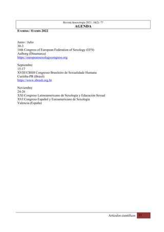 Artículos científicos 77
Revista desexología 2021; 10(2): 77
AGENDA
Eventos / Events 2022
Junio / Julio
30-3
16th Congress of European Federation of Sexology (EFS)
Aalborg (Dinamarca)
https://europeansexologycongress.org
Septiembre
15-17
XVIII CBSH Congresso Brasileiro de Sexualidade Humana
Curitiba-PR (Brasil)
https://www.sbrash.org.br
Noviembre
24-26
XXI Congreso Latinoamericano de Sexología y Educación Sexual
XVI Congreso Español y Euroamericano de Sexología
Valencia (España)
 